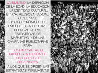LA SIMILITUD. LA DEFINICIÓN
DE LA EDAD, LA EDUCACIÓN
, LA IDENTIDAD CULTURAL,
ÉTNICA, RELIGIOSA, SEXUAL,
O DEL NIVEL
SOCIOECONÓMICO DEL
EMISOR, ES UN OBJETIVO
ESENCIAL DE LAS
ESTRATEGIAS DE
MARKETING Y DE LAS
CAMPAÑAS PUBLICITARIAS
PARA
LOGRAR CAPTAR EL
INTERÉS Y ADHESIÓN DE
LOS GRUPOS DE
RECEPTORES
A LOS QUE SE DIRIGEN LAS
ESTRATEGIAS PERSUASIVAS.
 