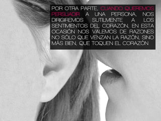 POR OTRA PARTE, CUANDO QUEREMOS
PERSUADIR A UNA PERSONA, NOS
DIRIGIREMOS SUTILMENTE A LOS
SENTIMIENTOS DEL CORAZÓN, EN ESTA
OCASIÓN NOS VALEMOS DE RAZONES
NO SÓLO QUE VENZAN LA RAZÓN, SINO
MÁS BIEN, QUE TOQUEN EL CORAZÓN
 