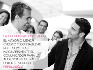 LA CREDIBILIDAD DEL EMISOR.
EL MAYOR O MENOR
CRÉDITO Y CONFIABILIDAD
QUE PROYECTA
IMAGINARIAMENTE EL
COMUNICADOR PARA LA
AUDIENCIA ES EL MÁS
POTENTE MEDIO DE
PERSUASIÓN.
 