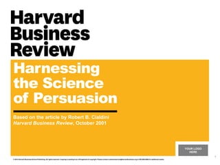 YOUR LOGO
HERE
Harnessing
the Science
of Persuasion
Based on the article by Robert B. Cialdini
Harvard Business Review, October 2001
© 2014 Harvard Business School Publishing. All rights reserved. Copying or posting is an infringement of copyright. Please contact customerservice@harvardbusiness.org or 800-988-0886 for additional copies.
1
 