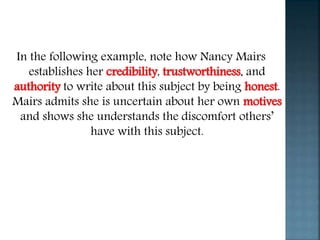 In the following example, note how Nancy Mairs
establishes her credibility, trustworthiness, and
authority to write about this subject by being honest.
Mairs admits she is uncertain about her own motives
and shows she understands the discomfort others’
have with this subject.
 