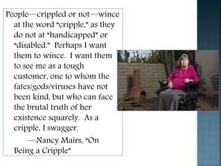 People—crippled or not—wince
at the word “cripple,” as they
do not at “handicapped” or
“disabled.” Perhaps I want
them to wince. I want them
to see me as a tough
customer, one to whom the
fates/gods/viruses have not
been kind, but who can face
the brutal truth of her
existence squarely. As a
cripple, I swagger.
—Nancy Mairs, “On
Being a Cripple”
 