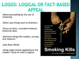 ●Means persuading by the use of
reasoning.
●Often uses things such as Statistics.
●Focus on facts, recorded evidence,
historical data.
●Mentions things like studies, surveys,
and research.
●Uses Buzz Words
●Using Logos means appealing to the
readers’ sense of what is logical.
 