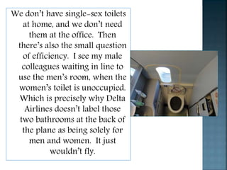 We don’t have single-sex toilets
at home, and we don’t need
them at the office. Then
there’s also the small question
of efficiency. I see my male
colleagues waiting in line to
use the men’s room, when the
women’s toilet is unoccupied.
Which is precisely why Delta
Airlines doesn’t label those
two bathrooms at the back of
the plane as being solely for
men and women. It just
wouldn’t fly.
 