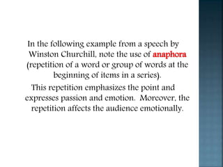 In the following example from a speech by
Winston Churchill, note the use of anaphora
(repetition of a word or group of words at the
beginning of items in a series).
This repetition emphasizes the point and
expresses passion and emotion. Moreover, the
repetition affects the audience emotionally.
 