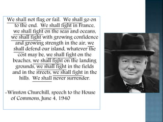 We shall not flag or fail. We shall go on
to the end. We shall fight in France,
we shall fight on the seas and oceans,
we shall fight with growing confidence
and growing strength in the air, we
shall defend our island, whatever the
cost may be, we shall fight on the
beaches, we shall fight on the landing
grounds, we shall fight in the fields
and in the streets, we shall fight in the
hills. We shall never surrender.
-Winston Churchill, speech to the House
of Commons, June 4, 1940
 
