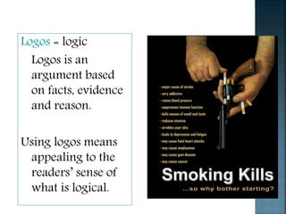 Logos = logic
Logos is an
argument based
on facts, evidence
and reason.
Using logos means
appealing to the
readers’ sense of
what is logical.
 