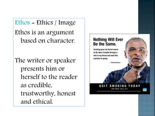 Ethos = Ethics / Image
Ethos is an argument
based on character.
The writer or speaker
presents him or
herself to the reader
as credible,
trustworthy, honest
and ethical.
 