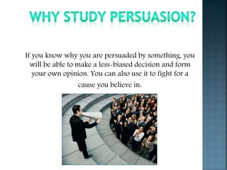 If you know why you are persuaded by something, you
will be able to make a less-biased decision and form
your own opinion. You can also use it to fight for a
cause you believe in.
 