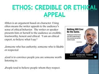 •Ethos is an argument based on character. Using
ethos means the writer appeals to the audience’s
sense of ethical behavior. The writer or speaker
presents him or herself to the audience as credible,
trustworthy, honest and ethical. “I am an ethical
expert, so believe what I say.”
●Someone who has authority, someone who is likable
or respected
●Goal is to convince people you are someone worth
listening to.
●People tend to believe people whom they respect.
 