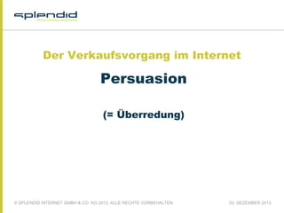 Der Verkaufsvorgang im Internet

Persuasion
(= Überredung)

© SPLENDID INTERNET GMBH & CO. KG 2013, ALLE RECHTE VORBEHALTEN

03. DEZEMBER 2013

 