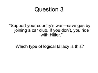 Question 3

“Support your country’s war—save gas by
  joining a car club. If you don’t, you ride
                 with Hitler.”

   Which type of logical fallacy is this?
 