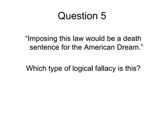 Question 5

“Imposing this law would be a death
  sentence for the American Dream.”

Which type of logical fallacy is this?
 
