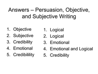 Answers – Persuasion, Objective,
    and Subjective Writing

1.   Objective       1.   Logical
2.   Subjective      2.   Logical
3.   Credibility     3.   Emotional
4.   Emotional       4.   Emotional and Logical
5.   Credibilility   5.   Credibility
 