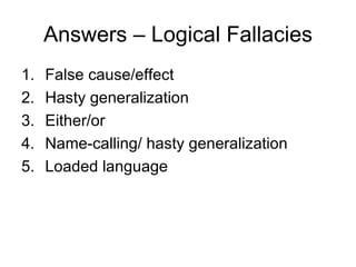 Answers – Logical Fallacies
1.   False cause/effect
2.   Hasty generalization
3.   Either/or
4.   Name-calling/ hasty generalization
5.   Loaded language
 