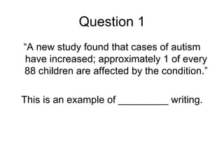 Question 1
“A new study found that cases of autism
have increased; approximately 1 of every
88 children are affected by the condition.”

This is an example of _________ writing.
 