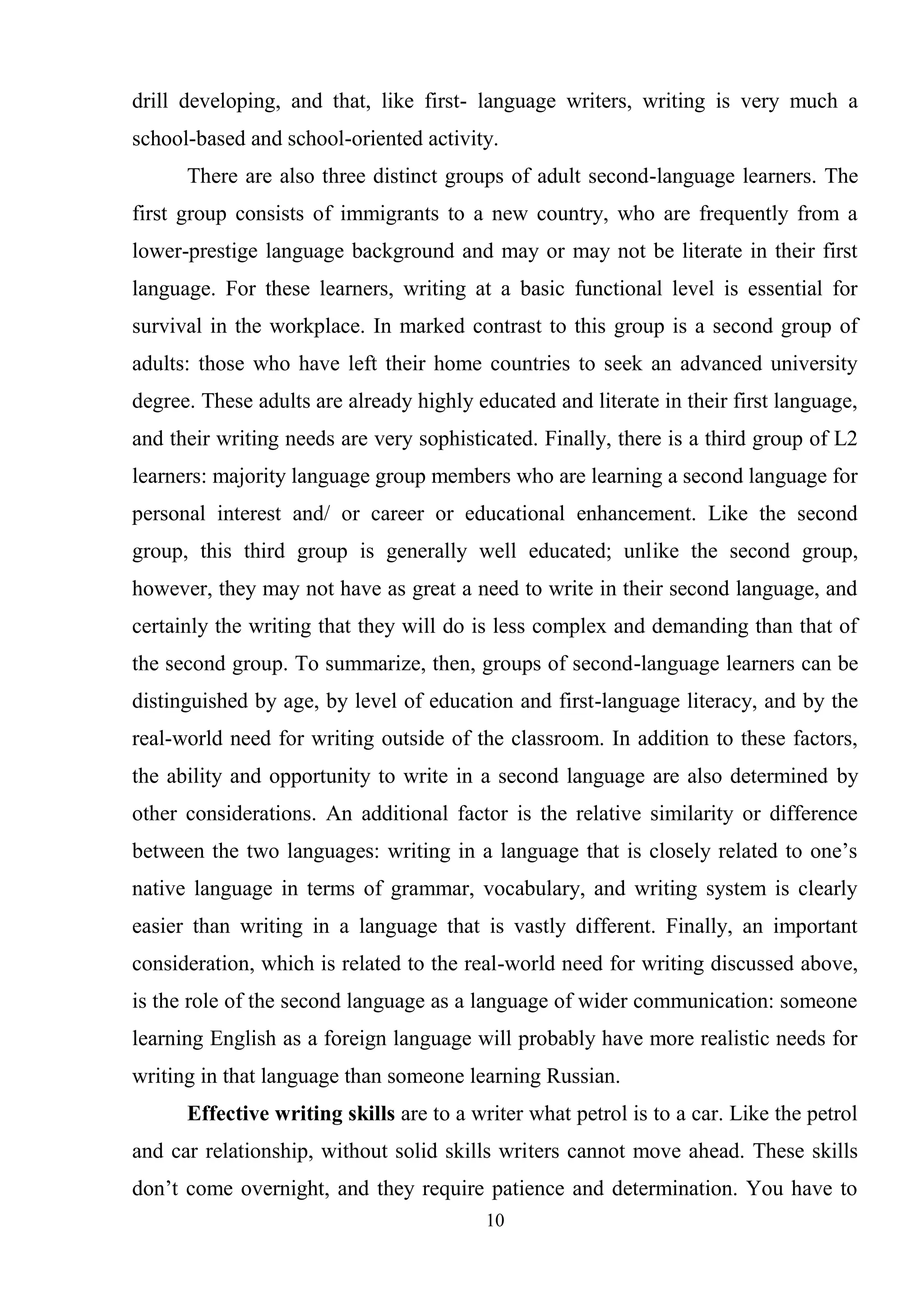 10
drill developing, and that, like first- language writers, writing is very much a
school-based and school-oriented activity.
There are also three distinct groups of adult second-language learners. The
first group consists of immigrants to a new country, who are frequently from a
lower-prestige language background and may or may not be literate in their first
language. For these learners, writing at a basic functional level is essential for
survival in the workplace. In marked contrast to this group is a second group of
adults: those who have left their home countries to seek an advanced university
degree. These adults are already highly educated and literate in their first language,
and their writing needs are very sophisticated. Finally, there is a third group of L2
learners: majority language group members who are learning a second language for
personal interest and/ or career or educational enhancement. Like the second
group, this third group is generally well educated; unlike the second group,
however, they may not have as great a need to write in their second language, and
certainly the writing that they will do is less complex and demanding than that of
the second group. To summarize, then, groups of second-language learners can be
distinguished by age, by level of education and first-language literacy, and by the
real-world need for writing outside of the classroom. In addition to these factors,
the ability and opportunity to write in a second language are also determined by
other considerations. An additional factor is the relative similarity or difference
between the two languages: writing in a language that is closely related to one‘s
native language in terms of grammar, vocabulary, and writing system is clearly
easier than writing in a language that is vastly different. Finally, an important
consideration, which is related to the real-world need for writing discussed above,
is the role of the second language as a language of wider communication: someone
learning English as a foreign language will probably have more realistic needs for
writing in that language than someone learning Russian.
Effective writing skills are to a writer what petrol is to a car. Like the petrol
and car relationship, without solid skills writers cannot move ahead. These skills
don‘t come overnight, and they require patience and determination. You have to
 