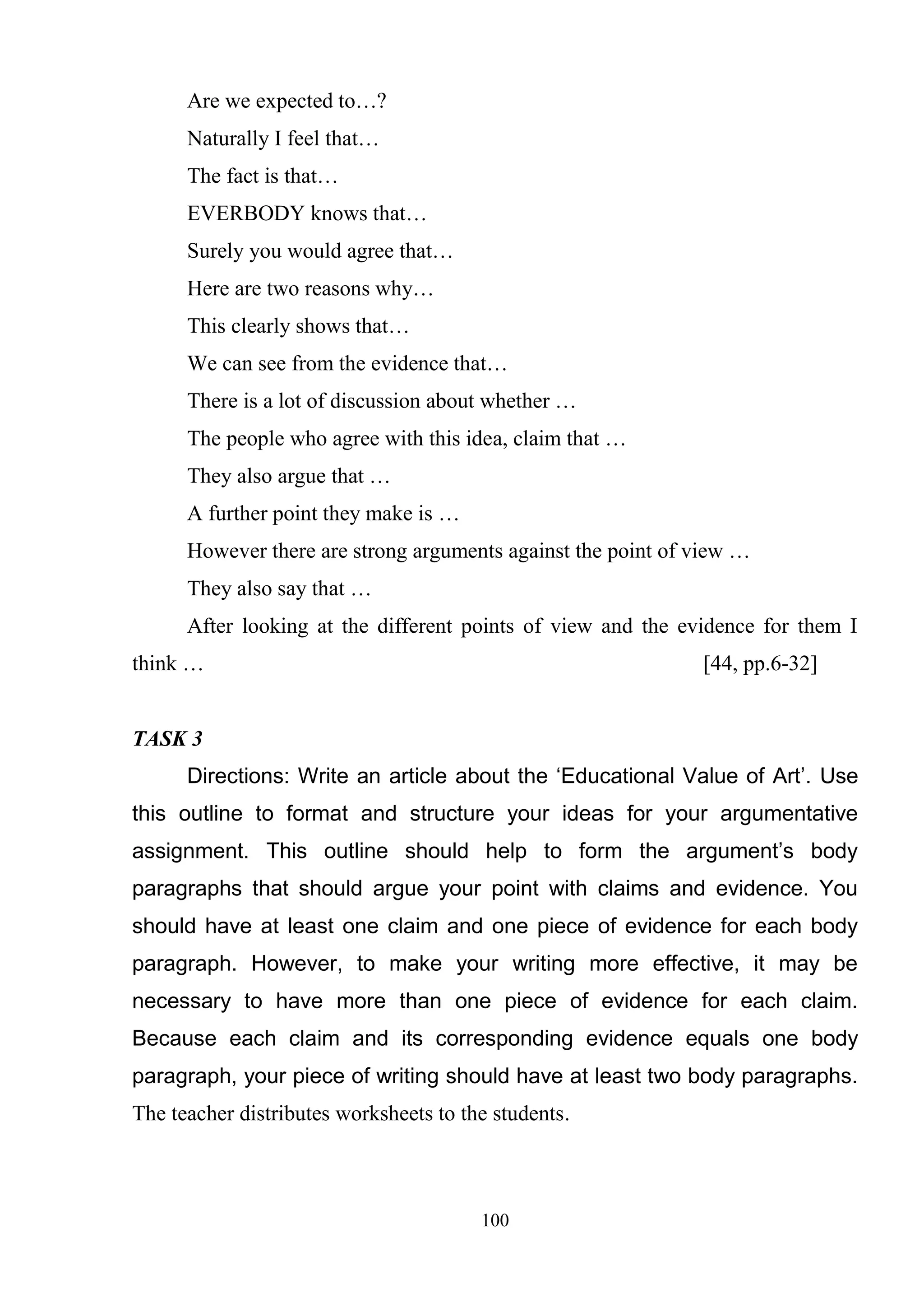 100
Are we expected to…?
Naturally I feel that…
The fact is that…
EVERBODY knows that…
Surely you would agree that…
Here are two reasons why…
This clearly shows that…
We can see from the evidence that…
There is a lot of discussion about whether …
The people who agree with this idea, claim that …
They also argue that …
A further point they make is …
However there are strong arguments against the point of view …
They also say that …
After looking at the different points of view and the evidence for them I
think … [44, pp.6-32]
TASK 3
Directions: Write an article about the ‘Educational Value of Art’. Use
this outline to format and structure your ideas for your argumentative
assignment. This outline should help to form the argument’s body
paragraphs that should argue your point with claims and evidence. You
should have at least one claim and one piece of evidence for each body
paragraph. However, to make your writing more effective, it may be
necessary to have more than one piece of evidence for each claim.
Because each claim and its corresponding evidence equals one body
paragraph, your piece of writing should have at least two body paragraphs.
The teacher distributes worksheets to the students.
 