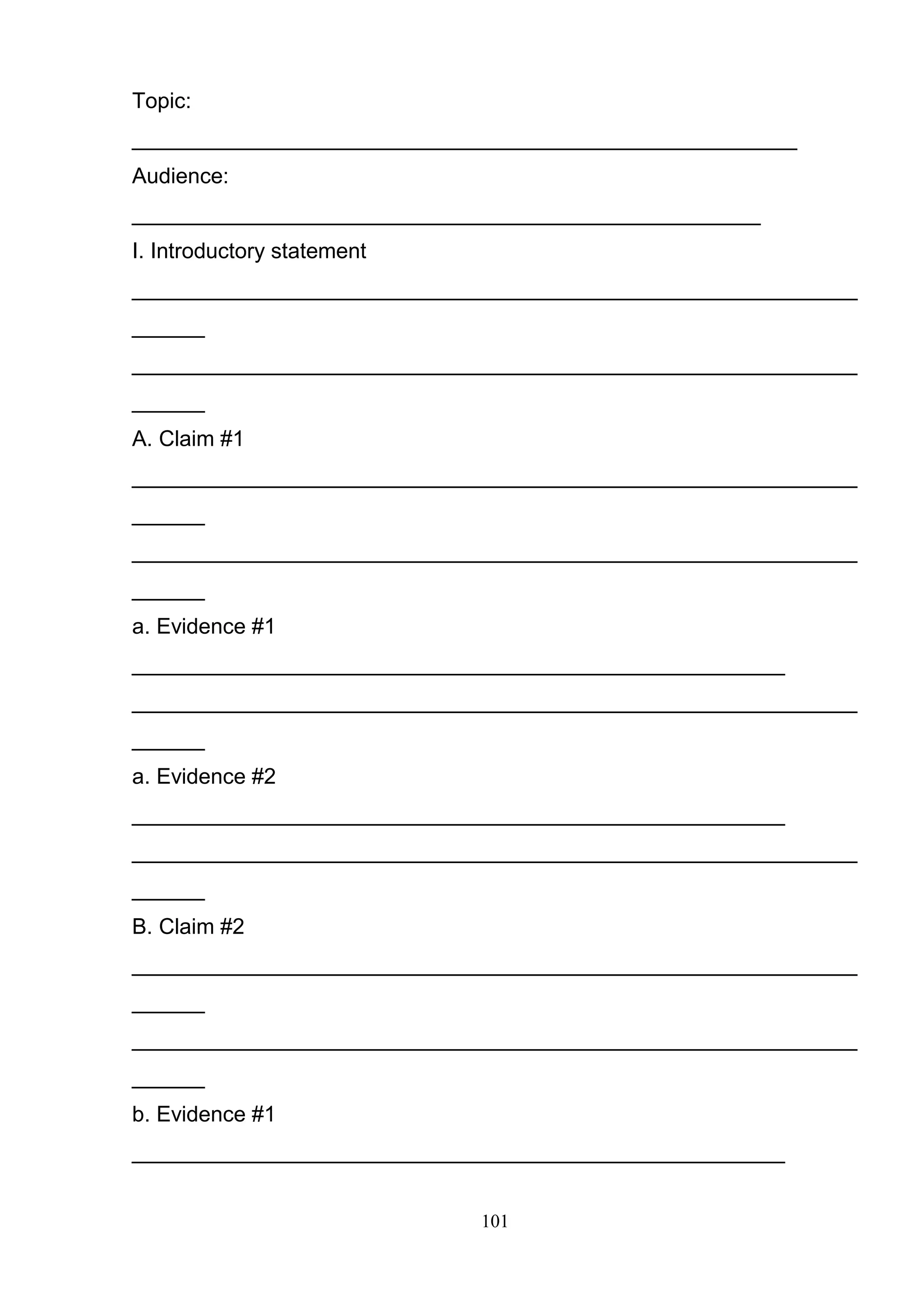 101
Topic:
_______________________________________________________
Audience:
____________________________________________________
I. Introductory statement
____________________________________________________________
______
____________________________________________________________
______
A. Claim #1
____________________________________________________________
______
____________________________________________________________
______
a. Evidence #1
______________________________________________________
____________________________________________________________
______
a. Evidence #2
______________________________________________________
____________________________________________________________
______
B. Claim #2
____________________________________________________________
______
____________________________________________________________
______
b. Evidence #1
______________________________________________________
 