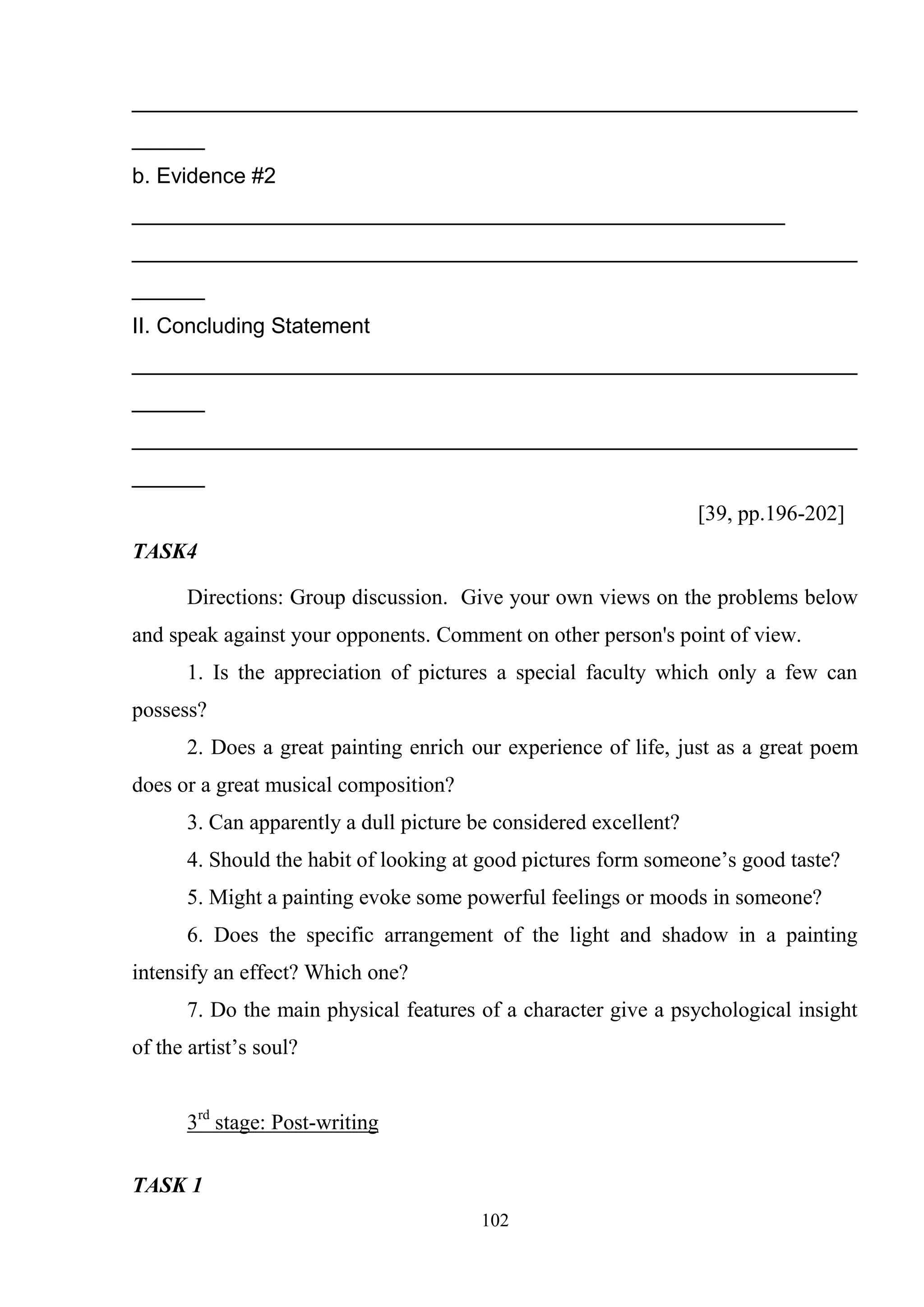 102
____________________________________________________________
______
b. Evidence #2
______________________________________________________
____________________________________________________________
______
II. Concluding Statement
____________________________________________________________
______
____________________________________________________________
______
[39, pp.196-202]
TASK4
Directions: Group discussion. Give your own views on the problems below
and speak against your opponents. Comment on other person's point of view.
1. Is the appreciation of pictures a special faculty which only a few can
possess?
2. Does a great painting enrich our experience of life, just as a great poem
does or a great musical composition?
3. Can apparently a dull picture be considered excellent?
4. Should the habit of looking at good pictures form someone‘s good taste?
5. Might a painting evoke some powerful feelings or moods in someone?
6. Does the specific arrangement of the light and shadow in a painting
intensify an effect? Which one?
7. Do the main physical features of a character give a psychological insight
of the artist‘s soul?
3rd
stage: Post-writing
TASK 1
 