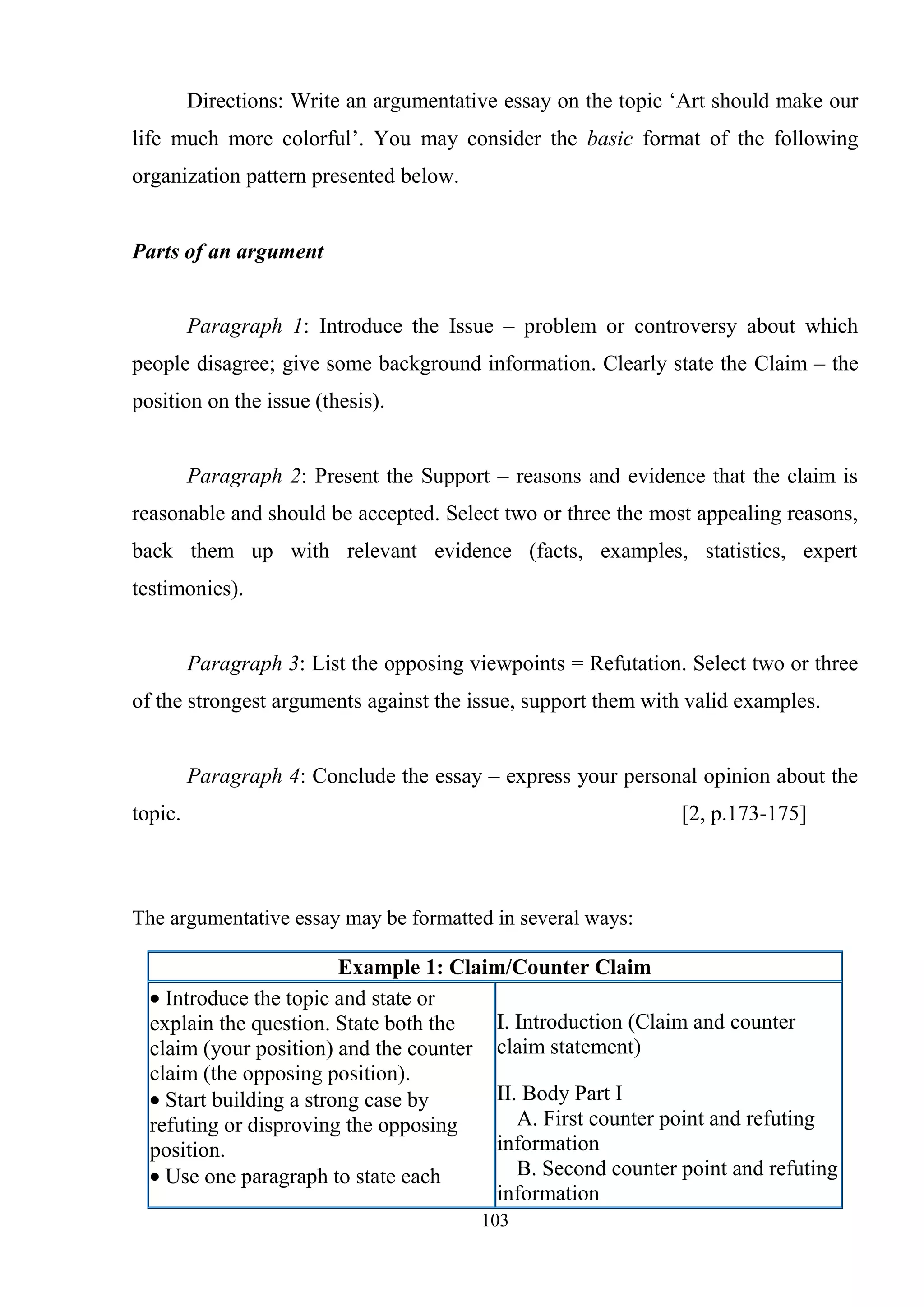 103
Directions: Write an argumentative essay on the topic ‗Art should make our
life much more colorful‘. You may consider the basic format of the following
organization pattern presented below.
Parts of an argument
Paragraph 1: Introduce the Issue – problem or controversy about which
people disagree; give some background information. Clearly state the Claim – the
position on the issue (thesis).
Paragraph 2: Present the Support – reasons and evidence that the claim is
reasonable and should be accepted. Select two or three the most appealing reasons,
back them up with relevant evidence (facts, examples, statistics, expert
testimonies).
Paragraph 3: List the opposing viewpoints = Refutation. Select two or three
of the strongest arguments against the issue, support them with valid examples.
Paragraph 4: Conclude the essay – express your personal opinion about the
topic. [2, p.173-175]
The argumentative essay may be formatted in several ways:
Example 1: Claim/Counter Claim
Introduce the topic and state or
explain the question. State both the
claim (your position) and the counter
claim (the opposing position).
Start building a strong case by
refuting or disproving the opposing
position.
Use one paragraph to state each
I. Introduction (Claim and counter
claim statement)
II. Body Part I
A. First counter point and refuting
information
B. Second counter point and refuting
information
 