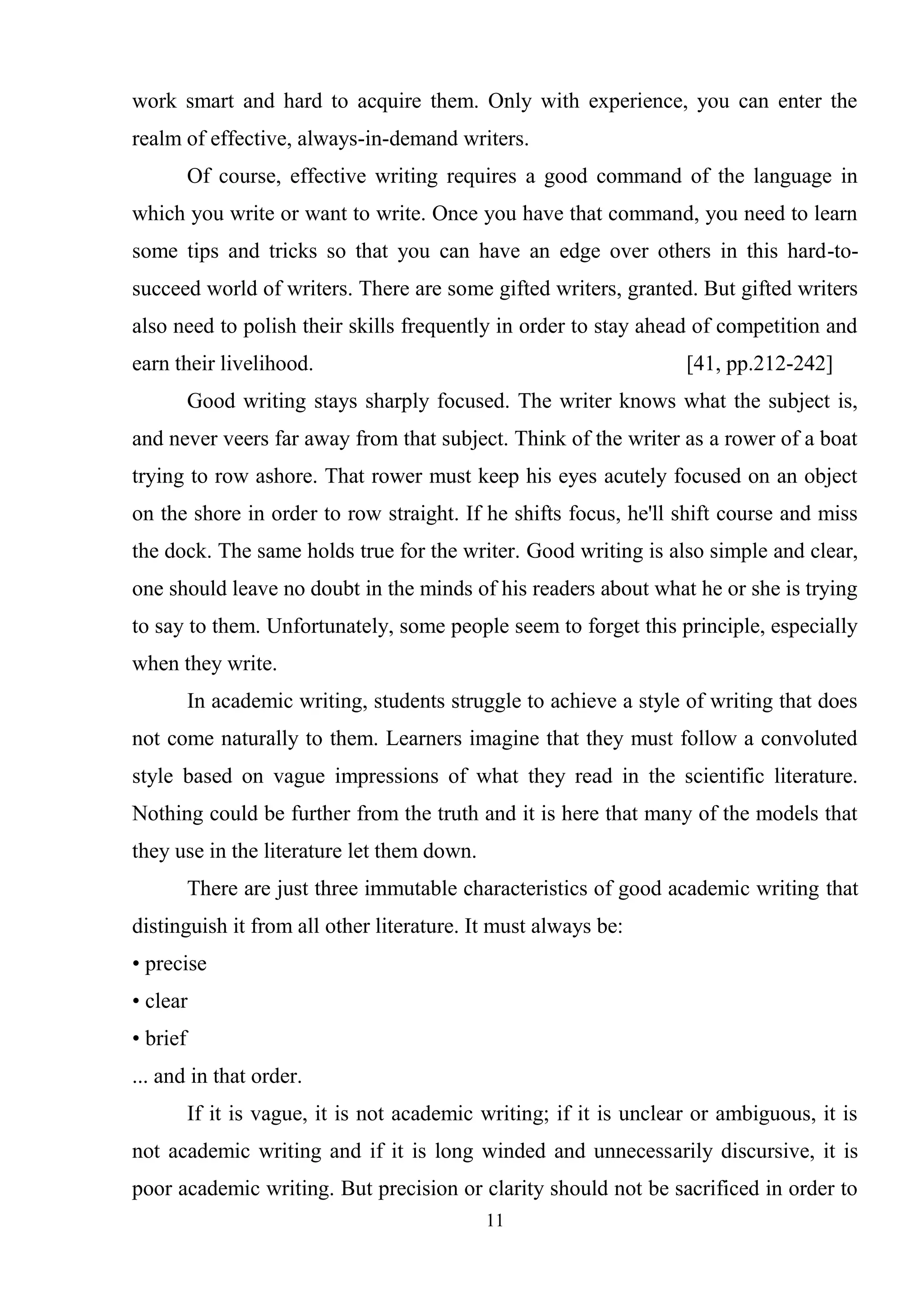 11
work smart and hard to acquire them. Only with experience, you can enter the
realm of effective, always-in-demand writers.
Of course, effective writing requires a good command of the language in
which you write or want to write. Once you have that command, you need to learn
some tips and tricks so that you can have an edge over others in this hard-to-
succeed world of writers. There are some gifted writers, granted. But gifted writers
also need to polish their skills frequently in order to stay ahead of competition and
earn their livelihood. [41, pp.212-242]
Good writing stays sharply focused. The writer knows what the subject is,
and never veers far away from that subject. Think of the writer as a rower of a boat
trying to row ashore. That rower must keep his eyes acutely focused on an object
on the shore in order to row straight. If he shifts focus, he'll shift course and miss
the dock. The same holds true for the writer. Good writing is also simple and clear,
one should leave no doubt in the minds of his readers about what he or she is trying
to say to them. Unfortunately, some people seem to forget this principle, especially
when they write.
In academic writing, students struggle to achieve a style of writing that does
not come naturally to them. Learners imagine that they must follow a convoluted
style based on vague impressions of what they read in the scientific literature.
Nothing could be further from the truth and it is here that many of the models that
they use in the literature let them down.
There are just three immutable characteristics of good academic writing that
distinguish it from all other literature. It must always be:
• precise
• clear
• brief
... and in that order.
If it is vague, it is not academic writing; if it is unclear or ambiguous, it is
not academic writing and if it is long winded and unnecessarily discursive, it is
poor academic writing. But precision or clarity should not be sacrificed in order to
 