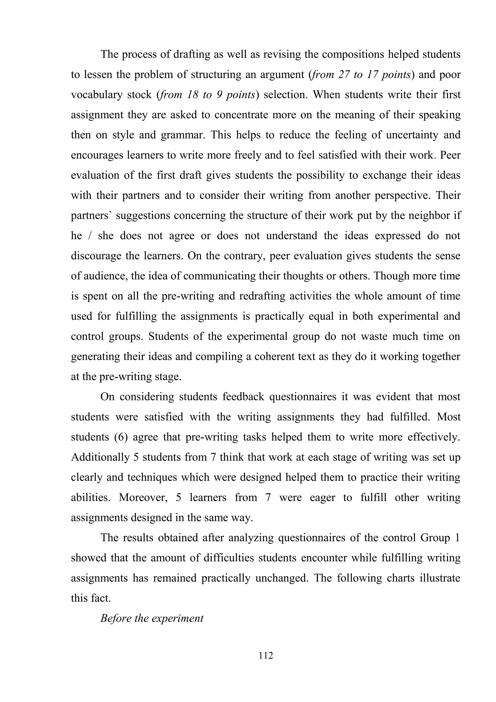 112
The process of drafting as well as revising the compositions helped students
to lessen the problem of structuring an argument (from 27 to 17 points) and poor
vocabulary stock (from 18 to 9 points) selection. When students write their first
assignment they are asked to concentrate more on the meaning of their speaking
then on style and grammar. This helps to reduce the feeling of uncertainty and
encourages learners to write more freely and to feel satisfied with their work. Peer
evaluation of the first draft gives students the possibility to exchange their ideas
with their partners and to consider their writing from another perspective. Their
partners` suggestions concerning the structure of their work put by the neighbor if
he / she does not agree or does not understand the ideas expressed do not
discourage the learners. On the contrary, peer evaluation gives students the sense
of audience, the idea of communicating their thoughts or others. Though more time
is spent on all the pre-writing and redrafting activities the whole amount of time
used for fulfilling the assignments is practically equal in both experimental and
control groups. Students of the experimental group do not waste much time on
generating their ideas and compiling a coherent text as they do it working together
at the pre-writing stage.
On considering students feedback questionnaires it was evident that most
students were satisfied with the writing assignments they had fulfilled. Most
students (6) agree that pre-writing tasks helped them to write more effectively.
Additionally 5 students from 7 think that work at each stage of writing was set up
clearly and techniques which were designed helped them to practice their writing
abilities. Moreover, 5 learners from 7 were eager to fulfill other writing
assignments designed in the same way.
The results obtained after analyzing questionnaires of the control Group 1
showed that the amount of difficulties students encounter while fulfilling writing
assignments has remained practically unchanged. The following charts illustrate
this fact.
Before the experiment
 