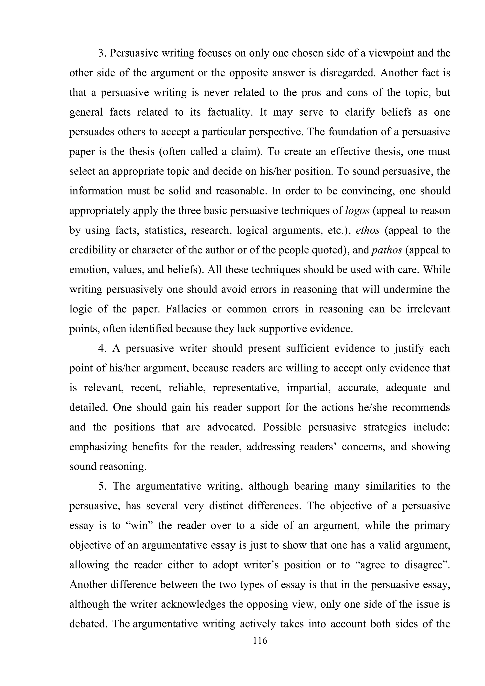 116
3. Persuasive writing focuses on only one chosen side of a viewpoint and the
other side of the argument or the opposite answer is disregarded. Another fact is
that a persuasive writing is never related to the pros and cons of the topic, but
general facts related to its factuality. It may serve to clarify beliefs as one
persuades others to accept a particular perspective. The foundation of a persuasive
paper is the thesis (often called a claim). To create an effective thesis, one must
select an appropriate topic and decide on his/her position. To sound persuasive, the
information must be solid and reasonable. In order to be convincing, one should
appropriately apply the three basic persuasive techniques of logos (appeal to reason
by using facts, statistics, research, logical arguments, etc.), ethos (appeal to the
credibility or character of the author or of the people quoted), and pathos (appeal to
emotion, values, and beliefs). All these techniques should be used with care. While
writing persuasively one should avoid errors in reasoning that will undermine the
logic of the paper. Fallacies or common errors in reasoning can be irrelevant
points, often identified because they lack supportive evidence.
4. A persuasive writer should present sufficient evidence to justify each
point of his/her argument, because readers are willing to accept only evidence that
is relevant, recent, reliable, representative, impartial, accurate, adequate and
detailed. One should gain his reader support for the actions he/she recommends
and the positions that are advocated. Possible persuasive strategies include:
emphasizing benefits for the reader, addressing readers‘ concerns, and showing
sound reasoning.
5. The argumentative writing, although bearing many similarities to the
persuasive, has several very distinct differences. The objective of a persuasive
essay is to ―win‖ the reader over to a side of an argument, while the primary
objective of an argumentative essay is just to show that one has a valid argument,
allowing the reader either to adopt writer‘s position or to ―agree to disagree‖.
Another difference between the two types of essay is that in the persuasive essay,
although the writer acknowledges the opposing view, only one side of the issue is
debated. The argumentative writing actively takes into account both sides of the
 