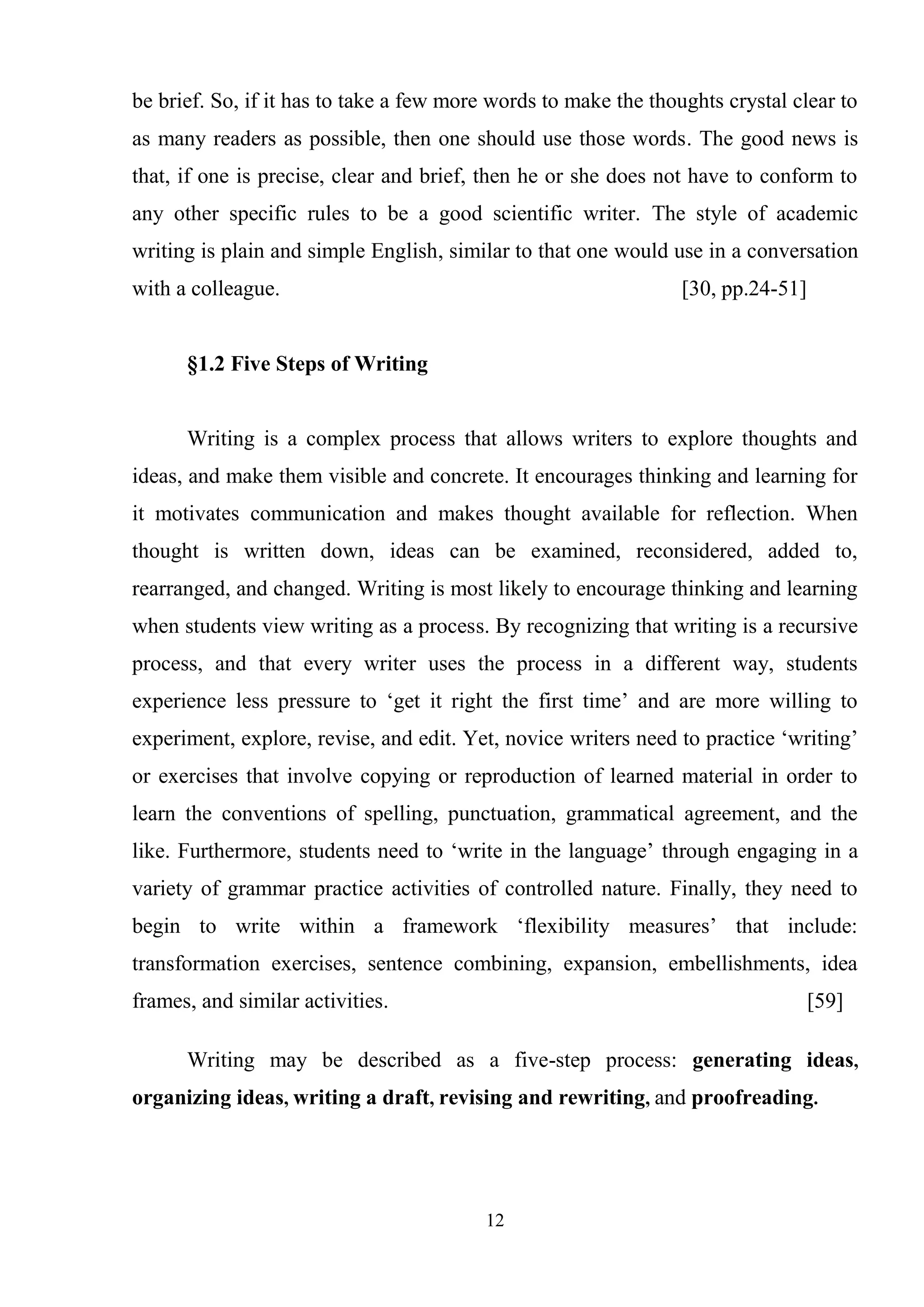 12
be brief. So, if it has to take a few more words to make the thoughts crystal clear to
as many readers as possible, then one should use those words. The good news is
that, if one is precise, clear and brief, then he or she does not have to conform to
any other specific rules to be a good scientific writer. The style of academic
writing is plain and simple English, similar to that one would use in a conversation
with a colleague. [30, pp.24-51]
§1.2 Five Steps of Writing
Writing is a complex process that allows writers to explore thoughts and
ideas, and make them visible and concrete. It encourages thinking and learning for
it motivates communication and makes thought available for reflection. When
thought is written down, ideas can be examined, reconsidered, added to,
rearranged, and changed. Writing is most likely to encourage thinking and learning
when students view writing as a process. By recognizing that writing is a recursive
process, and that every writer uses the process in a different way, students
experience less pressure to ‗get it right the first time‘ and are more willing to
experiment, explore, revise, and edit. Yet, novice writers need to practice ‗writing‘
or exercises that involve copying or reproduction of learned material in order to
learn the conventions of spelling, punctuation, grammatical agreement, and the
like. Furthermore, students need to ‗write in the language‘ through engaging in a
variety of grammar practice activities of controlled nature. Finally, they need to
begin to write within a framework ‗flexibility measures‘ that include:
transformation exercises, sentence combining, expansion, embellishments, idea
frames, and similar activities. [59]
Writing may be described as a five-step process: generating ideas,
organizing ideas, writing a draft, revising and rewriting, and proofreading.
 