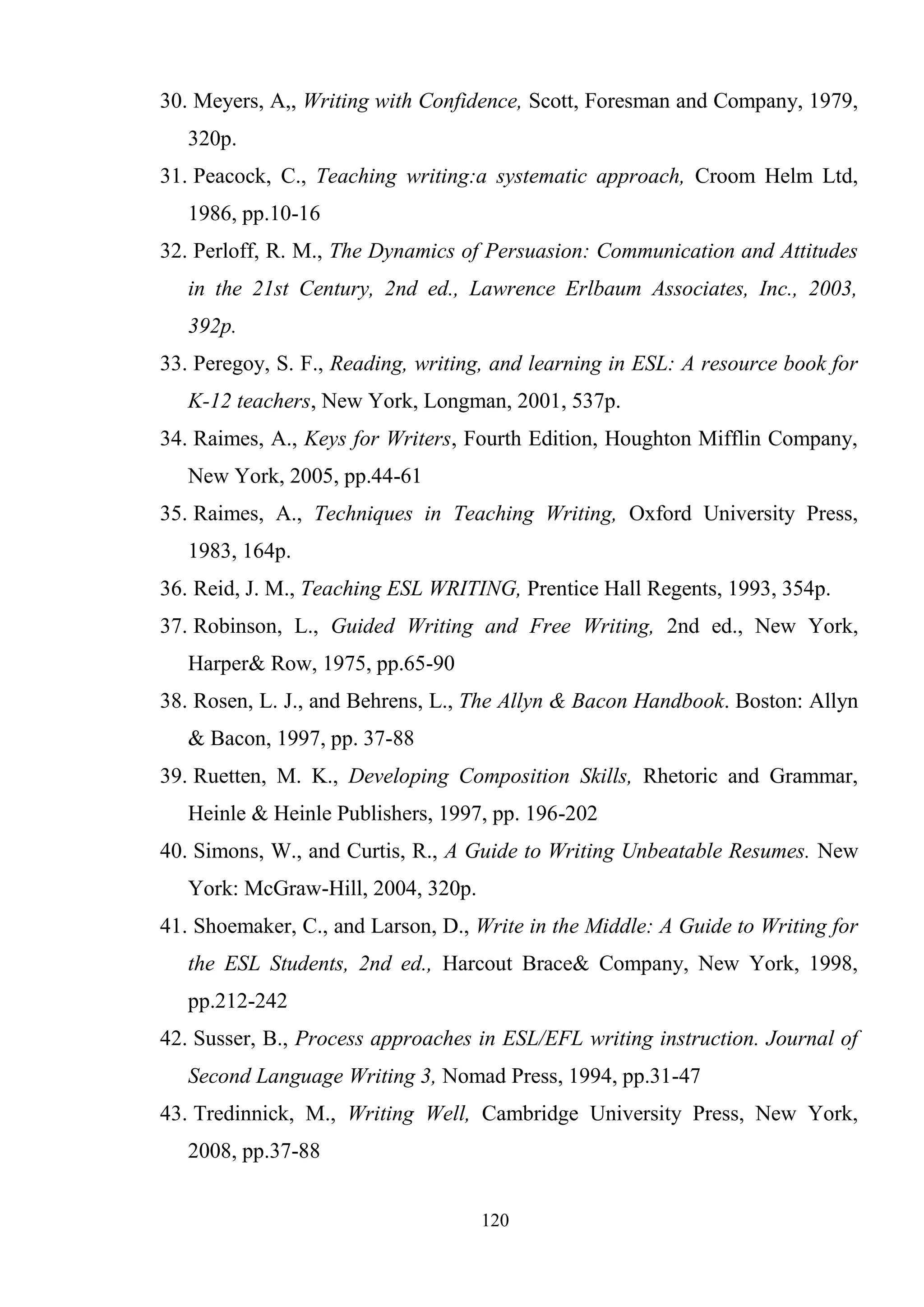 120
30. Meyers, A,, Writing with Confidence, Scott, Foresman and Company, 1979,
320p.
31. Peacock, C., Teaching writing:a systematic approach, Croom Helm Ltd,
1986, pp.10-16
32. Perloff, R. M., The Dynamics of Persuasion: Communication and Attitudes
in the 21st Century, 2nd ed., Lawrence Erlbaum Associates, Inc., 2003,
392p.
33. Peregoy, S. F., Reading, writing, and learning in ESL: A resource book for
K-12 teachers, New York, Longman, 2001, 537p.
34. Raimes, A., Keys for Writers, Fourth Edition, Houghton Mifflin Company,
New York, 2005, pp.44-61
35. Raimes, A., Techniques in Teaching Writing, Oxford University Press,
1983, 164p.
36. Reid, J. M., Teaching ESL WRITING, Prentice Hall Regents, 1993, 354p.
37. Robinson, L., Guided Writing and Free Writing, 2nd ed., New York,
Harper& Row, 1975, pp.65-90
38. Rosen, L. J., and Behrens, L., The Allyn & Bacon Handbook. Boston: Allyn
& Bacon, 1997, pp. 37-88
39. Ruetten, M. K., Developing Composition Skills, Rhetoric and Grammar,
Heinle & Heinle Publishers, 1997, pp. 196-202
40. Simons, W., and Curtis, R., A Guide to Writing Unbeatable Resumes. New
York: McGraw-Hill, 2004, 320p.
41. Shoemaker, C., and Larson, D., Write in the Middle: A Guide to Writing for
the ESL Students, 2nd ed., Harcout Brace& Company, New York, 1998,
pp.212-242
42. Susser, B., Process approaches in ESL/EFL writing instruction. Journal of
Second Language Writing 3, Nomad Press, 1994, pp.31-47
43. Tredinnick, M., Writing Well, Cambridge University Press, New York,
2008, pp.37-88
 