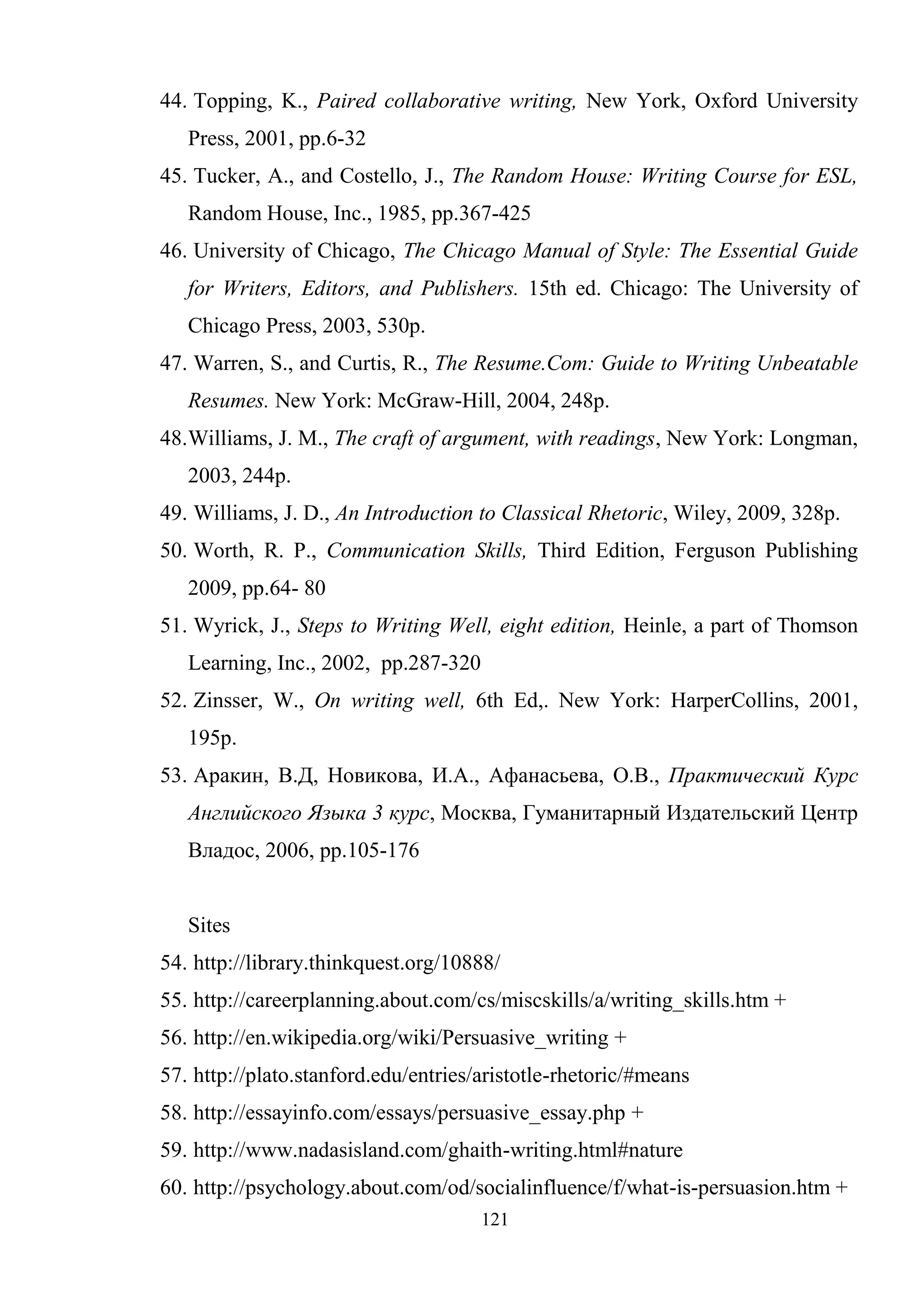 121
44. Topping, K., Paired collaborative writing, New York, Oxford University
Press, 2001, pp.6-32
45. Tucker, A., and Costello, J., The Random House: Writing Course for ESL,
Random House, Inc., 1985, pp.367-425
46. University of Chicago, The Chicago Manual of Style: The Essential Guide
for Writers, Editors, and Publishers. 15th ed. Chicago: The University of
Chicago Press, 2003, 530p.
47. Warren, S., and Curtis, R., The Resume.Com: Guide to Writing Unbeatable
Resumes. New York: McGraw-Hill, 2004, 248p.
48.Williams, J. M., The craft of argument, with readings, New York: Longman,
2003, 244p.
49. Williams, J. D., An Introduction to Classical Rhetoric, Wiley, 2009, 328p.
50. Worth, R. P., Communication Skills, Third Edition, Ferguson Publishing
2009, pp.64- 80
51. Wyrick, J., Steps to Writing Well, eight edition, Heinle, a part of Thomson
Learning, Inc., 2002, pp.287-320
52. Zinsser, W., On writing well, 6th Ed,. New York: HarperCollins, 2001,
195p.
53. Аракин, В.Д, Новикова, И.А., Афанасьева, О.В., Практический Курс
Английского Языка 3 курс, Москва, Гуманитарный Издательский Центр
Владос, 2006, pp.105-176
Sites
54. http://library.thinkquest.org/10888/
55. http://careerplanning.about.com/cs/miscskills/a/writing_skills.htm +
56. http://en.wikipedia.org/wiki/Persuasive_writing +
57. http://plato.stanford.edu/entries/aristotle-rhetoric/#means
58. http://essayinfo.com/essays/persuasive_essay.php +
59. http://www.nadasisland.com/ghaith-writing.html#nature
60. http://psychology.about.com/od/socialinfluence/f/what-is-persuasion.htm +
 