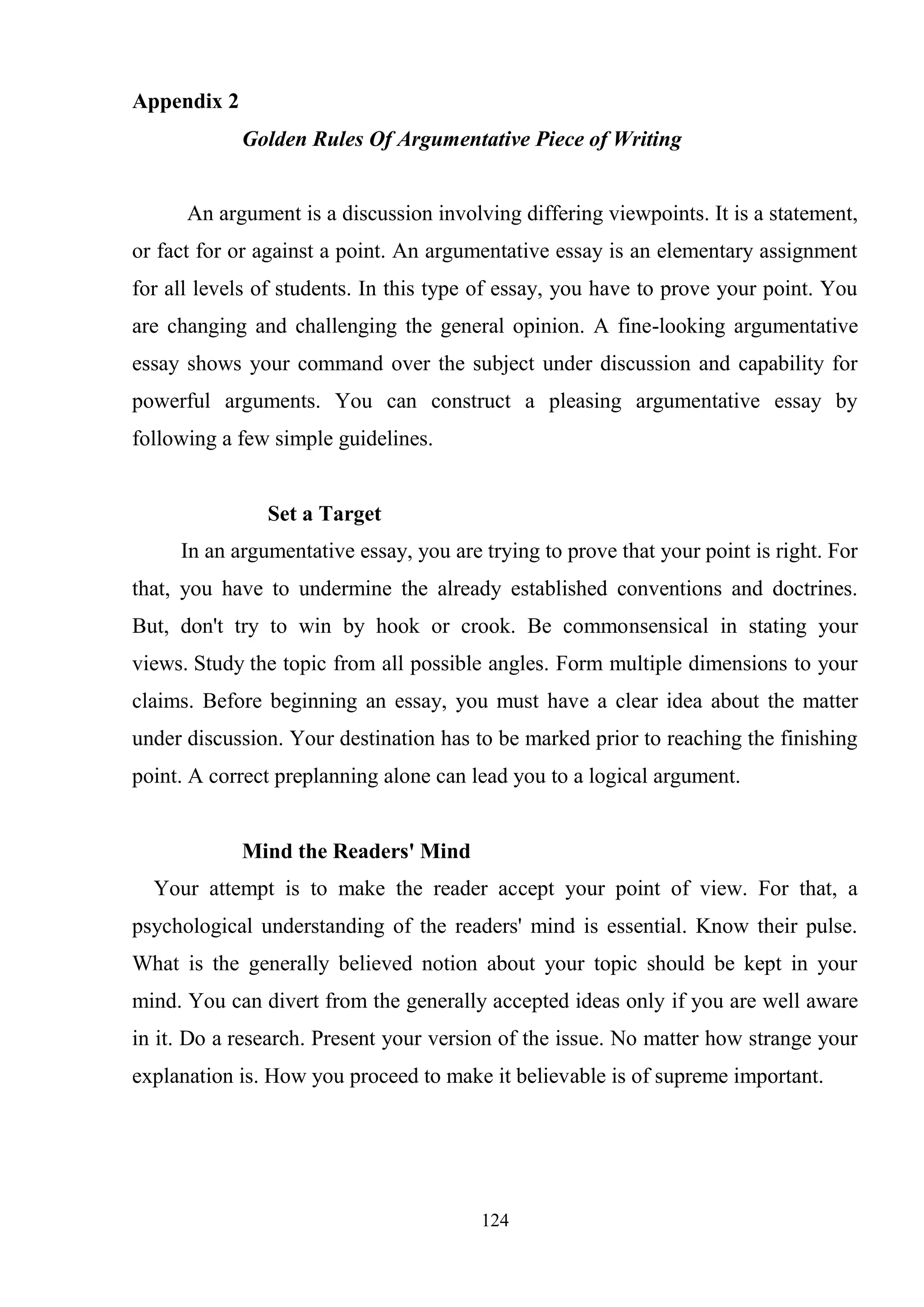 124
Appendix 2
Golden Rules Of Argumentative Piece of Writing
An argument is a discussion involving differing viewpoints. It is a statement,
or fact for or against a point. An argumentative essay is an elementary assignment
for all levels of students. In this type of essay, you have to prove your point. You
are changing and challenging the general opinion. A fine-looking argumentative
essay shows your command over the subject under discussion and capability for
powerful arguments. You can construct a pleasing argumentative essay by
following a few simple guidelines.
Set a Target
In an argumentative essay, you are trying to prove that your point is right. For
that, you have to undermine the already established conventions and doctrines.
But, don't try to win by hook or crook. Be commonsensical in stating your
views. Study the topic from all possible angles. Form multiple dimensions to your
claims. Before beginning an essay, you must have a clear idea about the matter
under discussion. Your destination has to be marked prior to reaching the finishing
point. A correct preplanning alone can lead you to a logical argument.
Mind the Readers' Mind
Your attempt is to make the reader accept your point of view. For that, a
psychological understanding of the readers' mind is essential. Know their pulse.
What is the generally believed notion about your topic should be kept in your
mind. You can divert from the generally accepted ideas only if you are well aware
in it. Do a research. Present your version of the issue. No matter how strange your
explanation is. How you proceed to make it believable is of supreme important.
 
