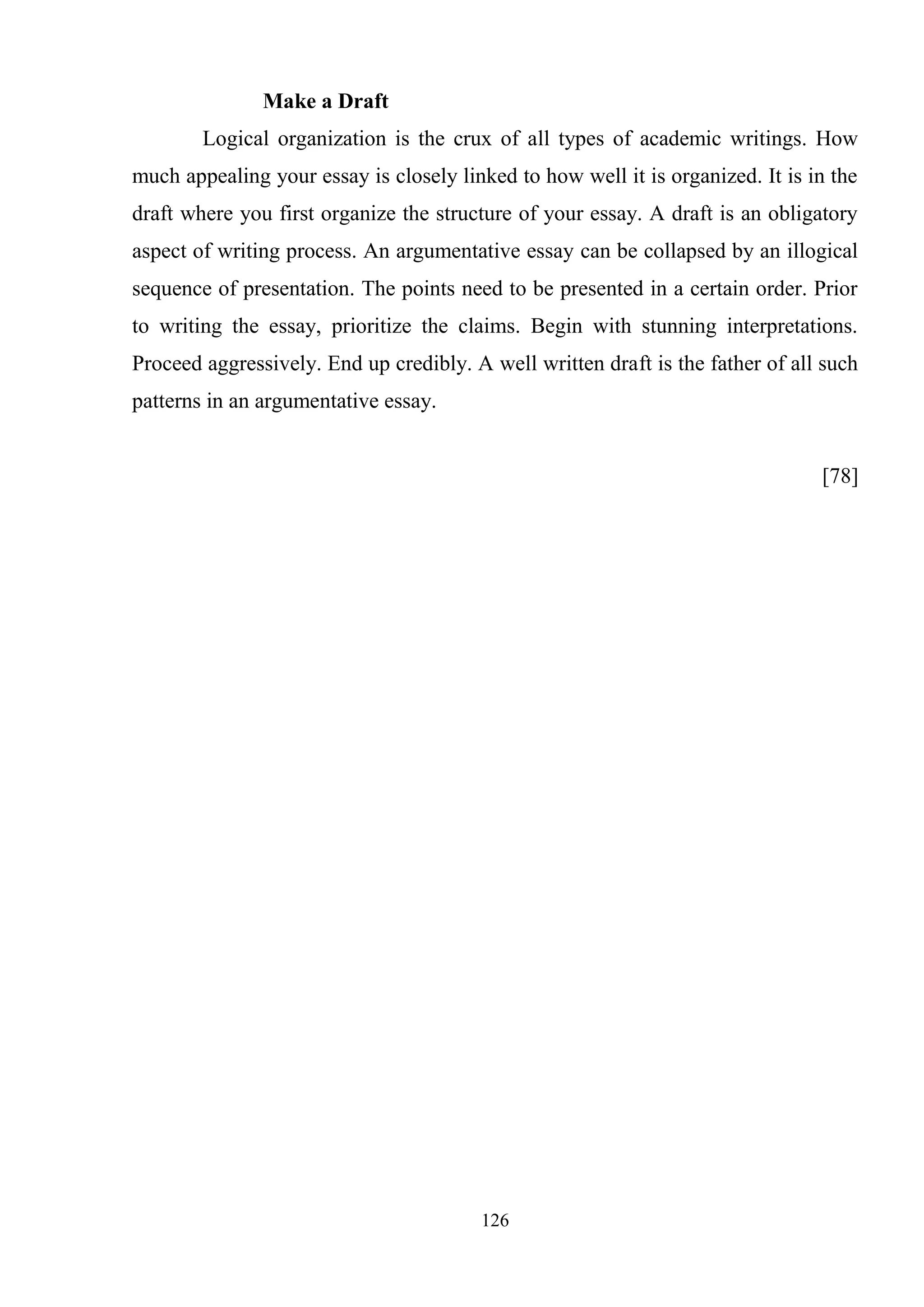 126
Make a Draft
Logical organization is the crux of all types of academic writings. How
much appealing your essay is closely linked to how well it is organized. It is in the
draft where you first organize the structure of your essay. A draft is an obligatory
aspect of writing process. An argumentative essay can be collapsed by an illogical
sequence of presentation. The points need to be presented in a certain order. Prior
to writing the essay, prioritize the claims. Begin with stunning interpretations.
Proceed aggressively. End up credibly. A well written draft is the father of all such
patterns in an argumentative essay.
[78]
 