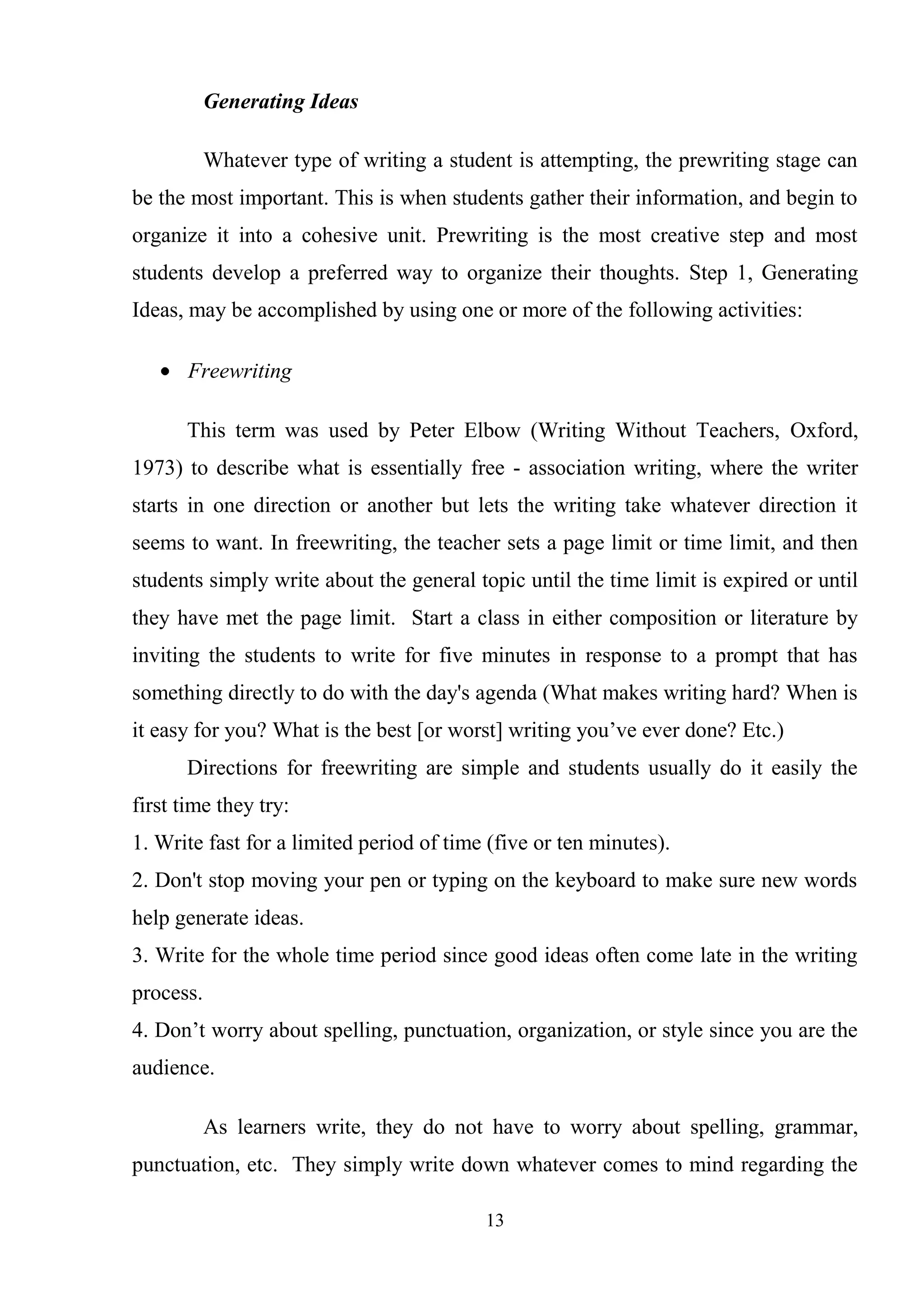 13
Generating Ideas
Whatever type of writing a student is attempting, the prewriting stage can
be the most important. This is when students gather their information, and begin to
organize it into a cohesive unit. Prewriting is the most creative step and most
students develop a preferred way to organize their thoughts. Step 1, Generating
Ideas, may be accomplished by using one or more of the following activities:
Freewriting
This term was used by Peter Elbow (Writing Without Teachers, Oxford,
1973) to describe what is essentially free - association writing, where the writer
starts in one direction or another but lets the writing take whatever direction it
seems to want. In freewriting, the teacher sets a page limit or time limit, and then
students simply write about the general topic until the time limit is expired or until
they have met the page limit. Start a class in either composition or literature by
inviting the students to write for five minutes in response to a prompt that has
something directly to do with the day's agenda (What makes writing hard? When is
it easy for you? What is the best [or worst] writing you‘ve ever done? Etc.)
Directions for freewriting are simple and students usually do it easily the
first time they try:
1. Write fast for a limited period of time (five or ten minutes).
2. Don't stop moving your pen or typing on the keyboard to make sure new words
help generate ideas.
3. Write for the whole time period since good ideas often come late in the writing
process.
4. Don‘t worry about spelling, punctuation, organization, or style since you are the
audience.
As learners write, they do not have to worry about spelling, grammar,
punctuation, etc. They simply write down whatever comes to mind regarding the
 