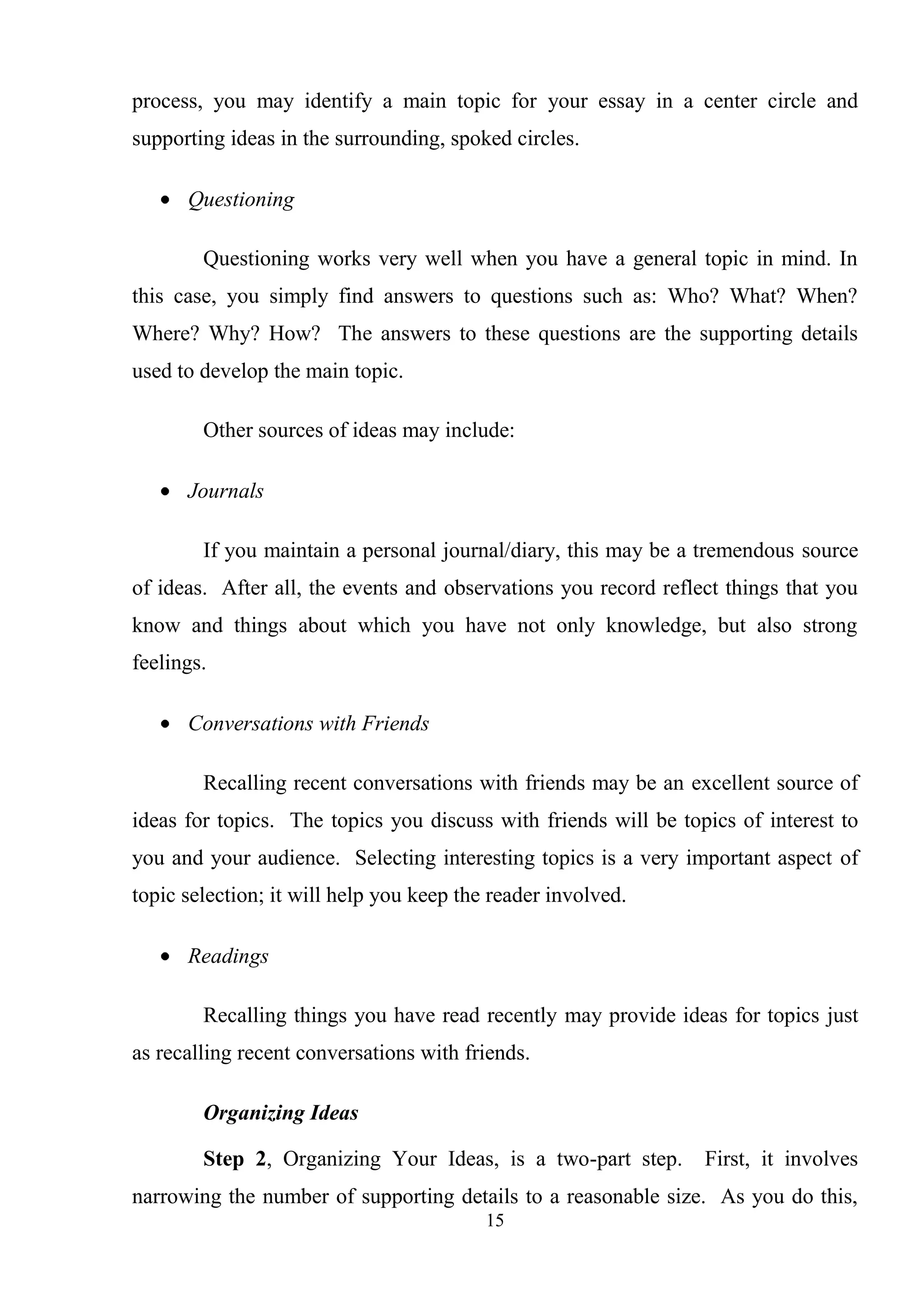 15
process, you may identify a main topic for your essay in a center circle and
supporting ideas in the surrounding, spoked circles.
Questioning
Questioning works very well when you have a general topic in mind. In
this case, you simply find answers to questions such as: Who? What? When?
Where? Why? How? The answers to these questions are the supporting details
used to develop the main topic.
Other sources of ideas may include:
Journals
If you maintain a personal journal/diary, this may be a tremendous source
of ideas. After all, the events and observations you record reflect things that you
know and things about which you have not only knowledge, but also strong
feelings.
Conversations with Friends
Recalling recent conversations with friends may be an excellent source of
ideas for topics. The topics you discuss with friends will be topics of interest to
you and your audience. Selecting interesting topics is a very important aspect of
topic selection; it will help you keep the reader involved.
Readings
Recalling things you have read recently may provide ideas for topics just
as recalling recent conversations with friends.
Organizing Ideas
Step 2, Organizing Your Ideas, is a two-part step. First, it involves
narrowing the number of supporting details to a reasonable size. As you do this,
 