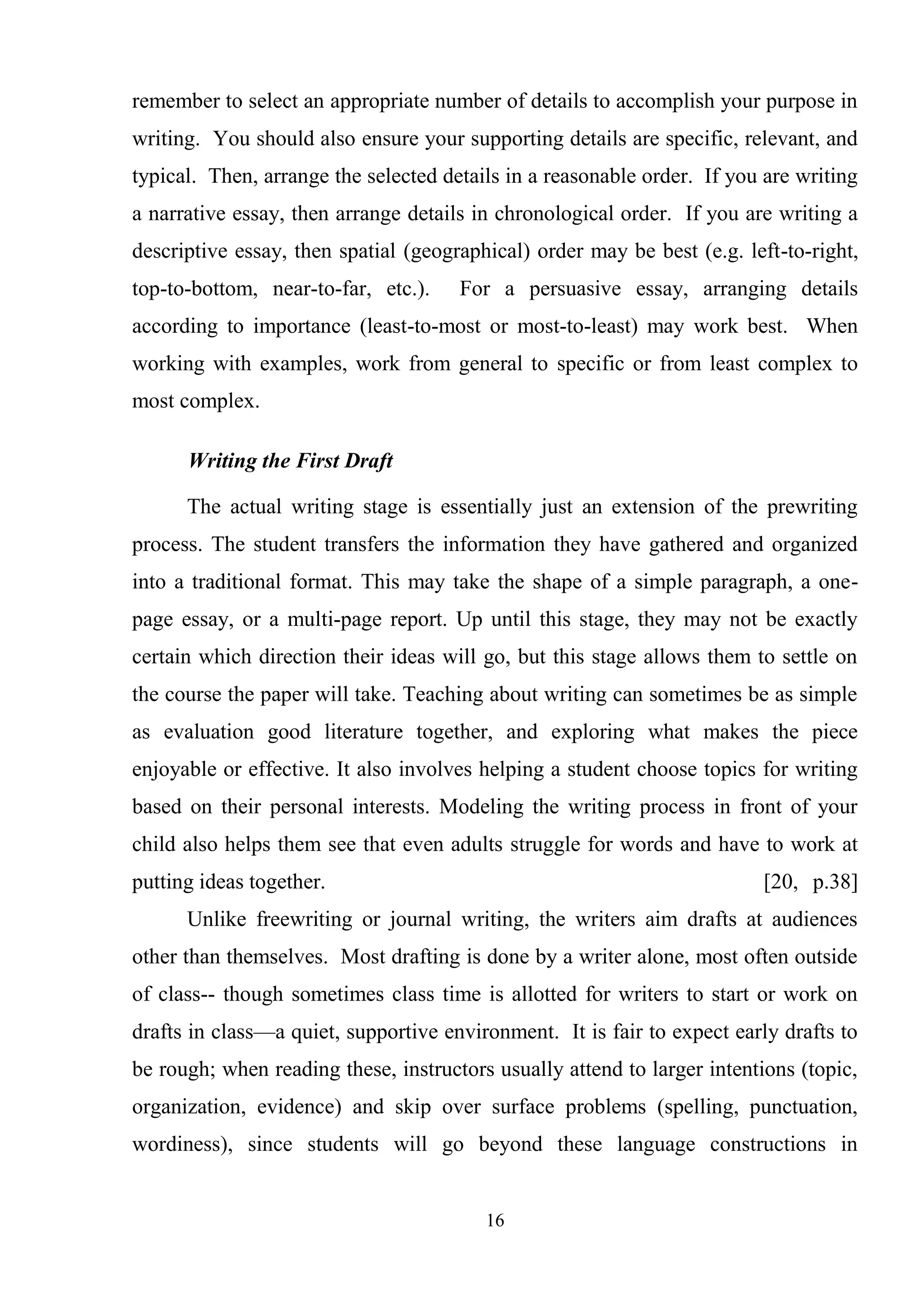 16
remember to select an appropriate number of details to accomplish your purpose in
writing. You should also ensure your supporting details are specific, relevant, and
typical. Then, arrange the selected details in a reasonable order. If you are writing
a narrative essay, then arrange details in chronological order. If you are writing a
descriptive essay, then spatial (geographical) order may be best (e.g. left-to-right,
top-to-bottom, near-to-far, etc.). For a persuasive essay, arranging details
according to importance (least-to-most or most-to-least) may work best. When
working with examples, work from general to specific or from least complex to
most complex.
Writing the First Draft
The actual writing stage is essentially just an extension of the prewriting
process. The student transfers the information they have gathered and organized
into a traditional format. This may take the shape of a simple paragraph, a one-
page essay, or a multi-page report. Up until this stage, they may not be exactly
certain which direction their ideas will go, but this stage allows them to settle on
the course the paper will take. Teaching about writing can sometimes be as simple
as evaluation good literature together, and exploring what makes the piece
enjoyable or effective. It also involves helping a student choose topics for writing
based on their personal interests. Modeling the writing process in front of your
child also helps them see that even adults struggle for words and have to work at
putting ideas together. [20, p.38]
Unlike freewriting or journal writing, the writers aim drafts at audiences
other than themselves. Most drafting is done by a writer alone, most often outside
of class-- though sometimes class time is allotted for writers to start or work on
drafts in class—a quiet, supportive environment. It is fair to expect early drafts to
be rough; when reading these, instructors usually attend to larger intentions (topic,
organization, evidence) and skip over surface problems (spelling, punctuation,
wordiness), since students will go beyond these language constructions in
 