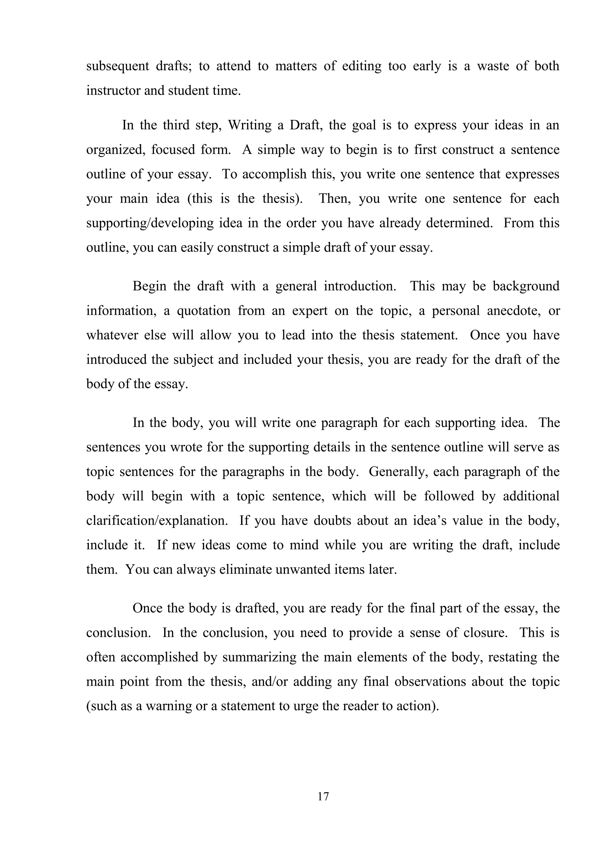 17
subsequent drafts; to attend to matters of editing too early is a waste of both
instructor and student time.
In the third step, Writing a Draft, the goal is to express your ideas in an
organized, focused form. A simple way to begin is to first construct a sentence
outline of your essay. To accomplish this, you write one sentence that expresses
your main idea (this is the thesis). Then, you write one sentence for each
supporting/developing idea in the order you have already determined. From this
outline, you can easily construct a simple draft of your essay.
Begin the draft with a general introduction. This may be background
information, a quotation from an expert on the topic, a personal anecdote, or
whatever else will allow you to lead into the thesis statement. Once you have
introduced the subject and included your thesis, you are ready for the draft of the
body of the essay.
In the body, you will write one paragraph for each supporting idea. The
sentences you wrote for the supporting details in the sentence outline will serve as
topic sentences for the paragraphs in the body. Generally, each paragraph of the
body will begin with a topic sentence, which will be followed by additional
clarification/explanation. If you have doubts about an idea‘s value in the body,
include it. If new ideas come to mind while you are writing the draft, include
them. You can always eliminate unwanted items later.
Once the body is drafted, you are ready for the final part of the essay, the
conclusion. In the conclusion, you need to provide a sense of closure. This is
often accomplished by summarizing the main elements of the body, restating the
main point from the thesis, and/or adding any final observations about the topic
(such as a warning or a statement to urge the reader to action).
 