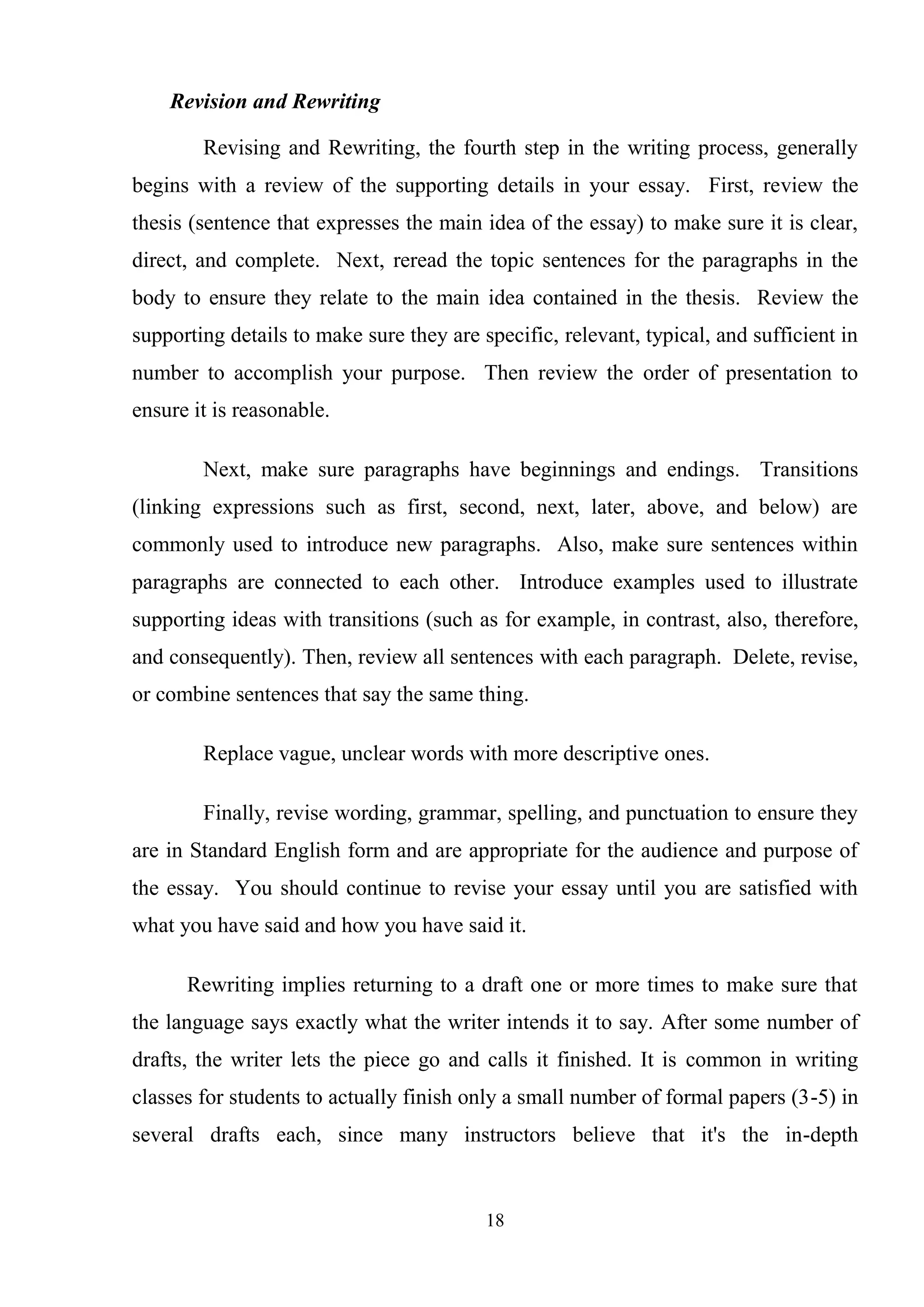 18
Revision and Rewriting
Revising and Rewriting, the fourth step in the writing process, generally
begins with a review of the supporting details in your essay. First, review the
thesis (sentence that expresses the main idea of the essay) to make sure it is clear,
direct, and complete. Next, reread the topic sentences for the paragraphs in the
body to ensure they relate to the main idea contained in the thesis. Review the
supporting details to make sure they are specific, relevant, typical, and sufficient in
number to accomplish your purpose. Then review the order of presentation to
ensure it is reasonable.
Next, make sure paragraphs have beginnings and endings. Transitions
(linking expressions such as first, second, next, later, above, and below) are
commonly used to introduce new paragraphs. Also, make sure sentences within
paragraphs are connected to each other. Introduce examples used to illustrate
supporting ideas with transitions (such as for example, in contrast, also, therefore,
and consequently). Then, review all sentences with each paragraph. Delete, revise,
or combine sentences that say the same thing.
Replace vague, unclear words with more descriptive ones.
Finally, revise wording, grammar, spelling, and punctuation to ensure they
are in Standard English form and are appropriate for the audience and purpose of
the essay. You should continue to revise your essay until you are satisfied with
what you have said and how you have said it.
Rewriting implies returning to a draft one or more times to make sure that
the language says exactly what the writer intends it to say. After some number of
drafts, the writer lets the piece go and calls it finished. It is common in writing
classes for students to actually finish only a small number of formal papers (3-5) in
several drafts each, since many instructors believe that it's the in-depth
 