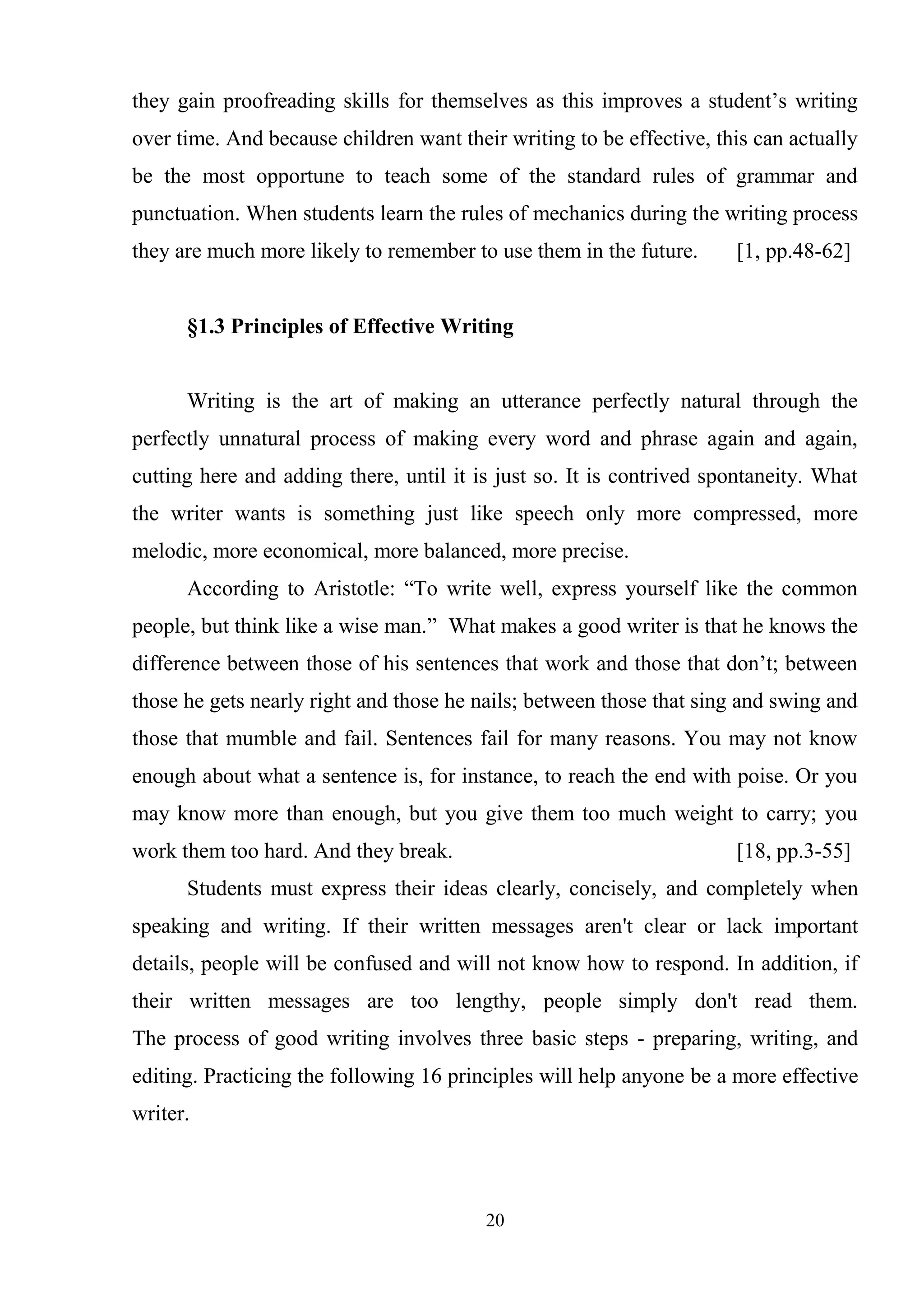 20
they gain proofreading skills for themselves as this improves a student‘s writing
over time. And because children want their writing to be effective, this can actually
be the most opportune to teach some of the standard rules of grammar and
punctuation. When students learn the rules of mechanics during the writing process
they are much more likely to remember to use them in the future. [1, pp.48-62]
§1.3 Principles of Effective Writing
Writing is the art of making an utterance perfectly natural through the
perfectly unnatural process of making every word and phrase again and again,
cutting here and adding there, until it is just so. It is contrived spontaneity. What
the writer wants is something just like speech only more compressed, more
melodic, more economical, more balanced, more precise.
According to Aristotle: ―To write well, express yourself like the common
people, but think like a wise man.‖ What makes a good writer is that he knows the
difference between those of his sentences that work and those that don‘t; between
those he gets nearly right and those he nails; between those that sing and swing and
those that mumble and fail. Sentences fail for many reasons. You may not know
enough about what a sentence is, for instance, to reach the end with poise. Or you
may know more than enough, but you give them too much weight to carry; you
work them too hard. And they break. [18, pp.3-55]
Students must express their ideas clearly, concisely, and completely when
speaking and writing. If their written messages aren't clear or lack important
details, people will be confused and will not know how to respond. In addition, if
their written messages are too lengthy, people simply don't read them.
The process of good writing involves three basic steps - preparing, writing, and
editing. Practicing the following 16 principles will help anyone be a more effective
writer.
 