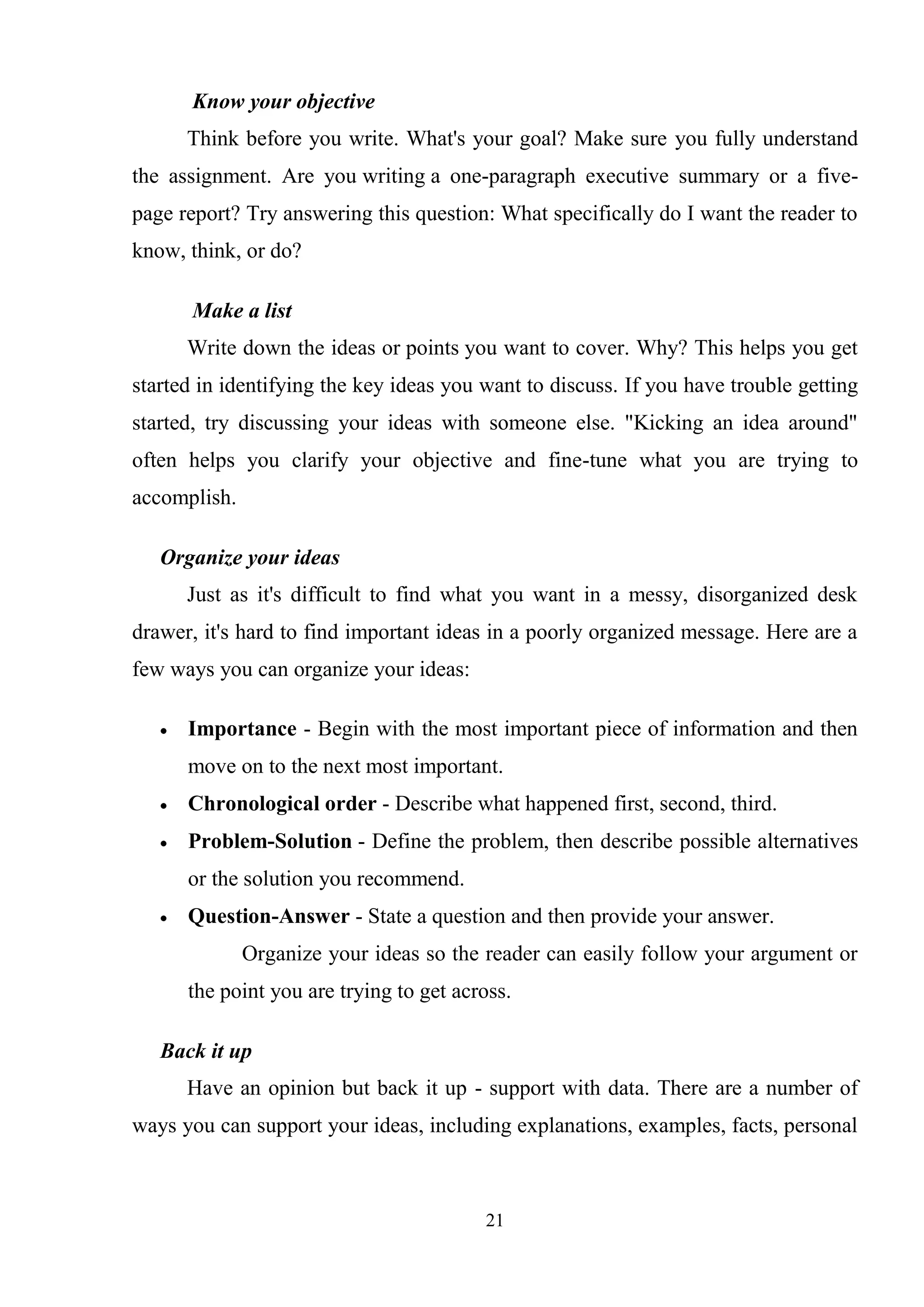 21
Know your objective
Think before you write. What's your goal? Make sure you fully understand
the assignment. Are you writing a one-paragraph executive summary or a five-
page report? Try answering this question: What specifically do I want the reader to
know, think, or do?
Make a list
Write down the ideas or points you want to cover. Why? This helps you get
started in identifying the key ideas you want to discuss. If you have trouble getting
started, try discussing your ideas with someone else. "Kicking an idea around"
often helps you clarify your objective and fine-tune what you are trying to
accomplish.
Organize your ideas
Just as it's difficult to find what you want in a messy, disorganized desk
drawer, it's hard to find important ideas in a poorly organized message. Here are a
few ways you can organize your ideas:
Importance - Begin with the most important piece of information and then
move on to the next most important.
Chronological order - Describe what happened first, second, third.
Problem-Solution - Define the problem, then describe possible alternatives
or the solution you recommend.
Question-Answer - State a question and then provide your answer.
Organize your ideas so the reader can easily follow your argument or
the point you are trying to get across.
Back it up
Have an opinion but back it up - support with data. There are a number of
ways you can support your ideas, including explanations, examples, facts, personal
 