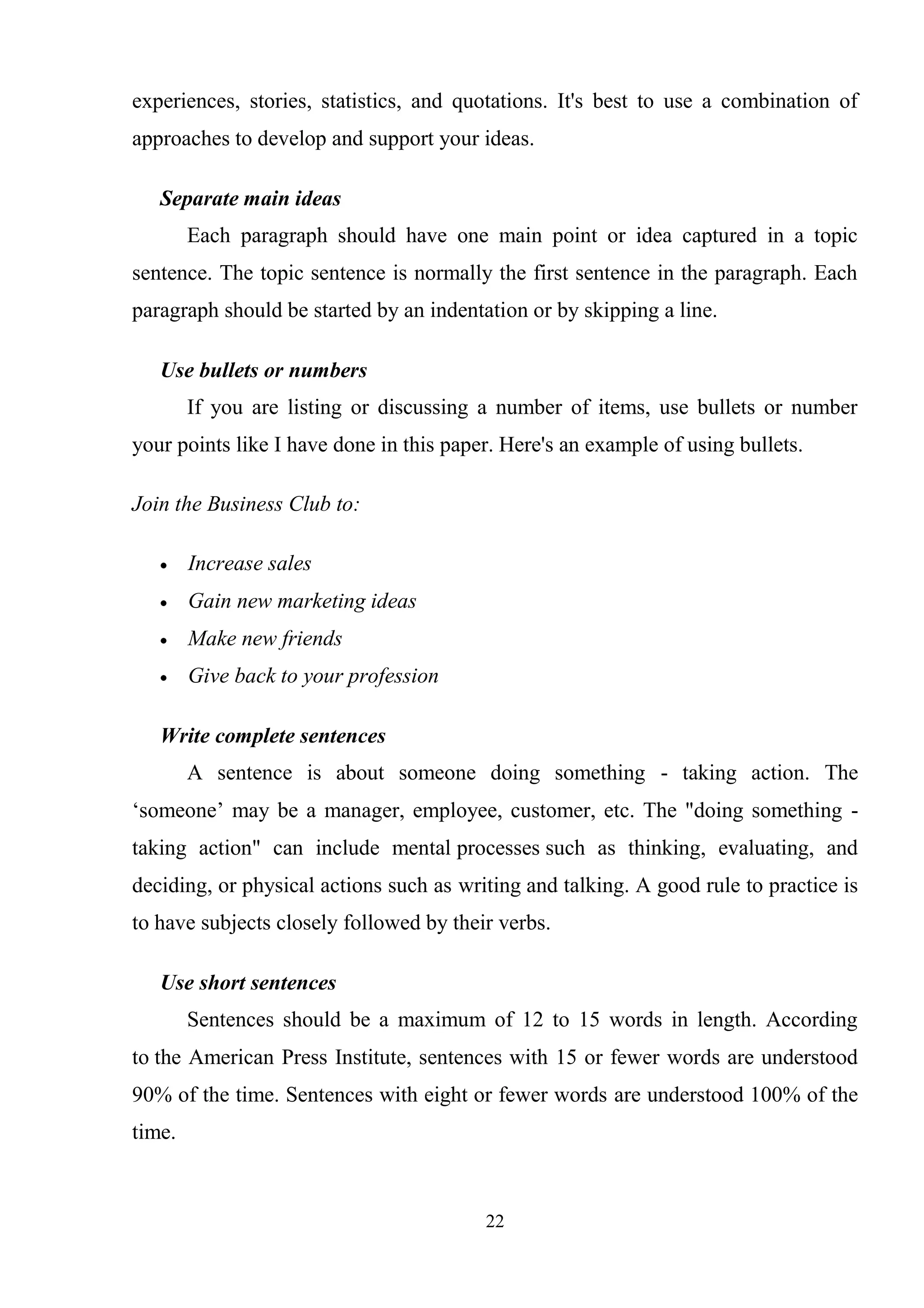 22
experiences, stories, statistics, and quotations. It's best to use a combination of
approaches to develop and support your ideas.
Separate main ideas
Each paragraph should have one main point or idea captured in a topic
sentence. The topic sentence is normally the first sentence in the paragraph. Each
paragraph should be started by an indentation or by skipping a line.
Use bullets or numbers
If you are listing or discussing a number of items, use bullets or number
your points like I have done in this paper. Here's an example of using bullets.
Join the Business Club to:
Increase sales
Gain new marketing ideas
Make new friends
Give back to your profession
Write complete sentences
A sentence is about someone doing something - taking action. The
‗someone‘ may be a manager, employee, customer, etc. The "doing something -
taking action" can include mental processes such as thinking, evaluating, and
deciding, or physical actions such as writing and talking. A good rule to practice is
to have subjects closely followed by their verbs.
Use short sentences
Sentences should be a maximum of 12 to 15 words in length. According
to the American Press Institute, sentences with 15 or fewer words are understood
90% of the time. Sentences with eight or fewer words are understood 100% of the
time.
 