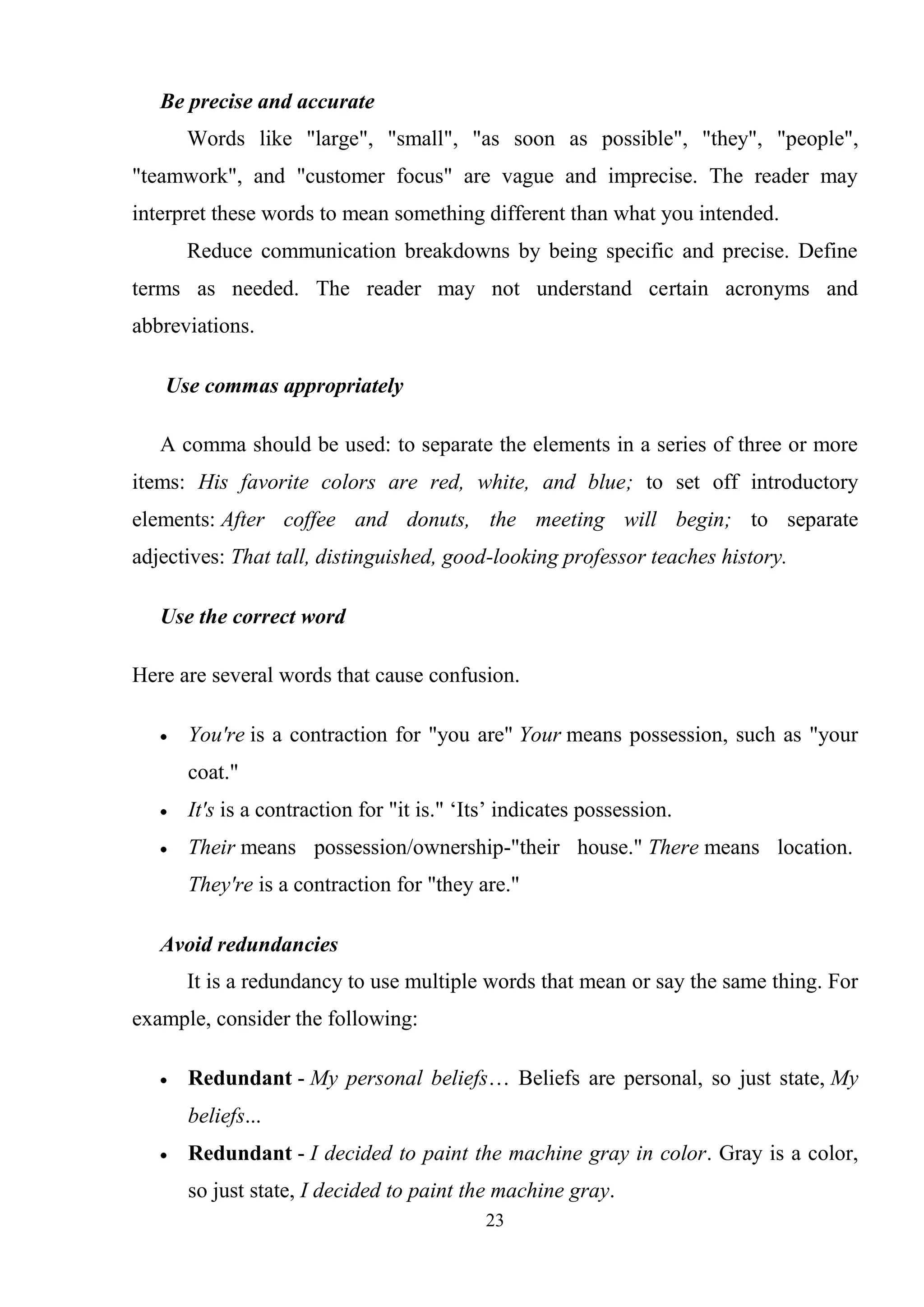 23
Be precise and accurate
Words like "large", "small", "as soon as possible", "they", "people",
"teamwork", and "customer focus" are vague and imprecise. The reader may
interpret these words to mean something different than what you intended.
Reduce communication breakdowns by being specific and precise. Define
terms as needed. The reader may not understand certain acronyms and
abbreviations.
Use commas appropriately
A comma should be used: to separate the elements in a series of three or more
items: His favorite colors are red, white, and blue; to set off introductory
elements: After coffee and donuts, the meeting will begin; to separate
adjectives: That tall, distinguished, good-looking professor teaches history.
Use the correct word
Here are several words that cause confusion.
You're is a contraction for "you are" Your means possession, such as "your
coat."
It's is a contraction for "it is." ‗Its‘ indicates possession.
Their means possession/ownership-"their house." There means location.
They're is a contraction for "they are."
Avoid redundancies
It is a redundancy to use multiple words that mean or say the same thing. For
example, consider the following:
Redundant - My personal beliefs… Beliefs are personal, so just state, My
beliefs...
Redundant - I decided to paint the machine gray in color. Gray is a color,
so just state, I decided to paint the machine gray.
 