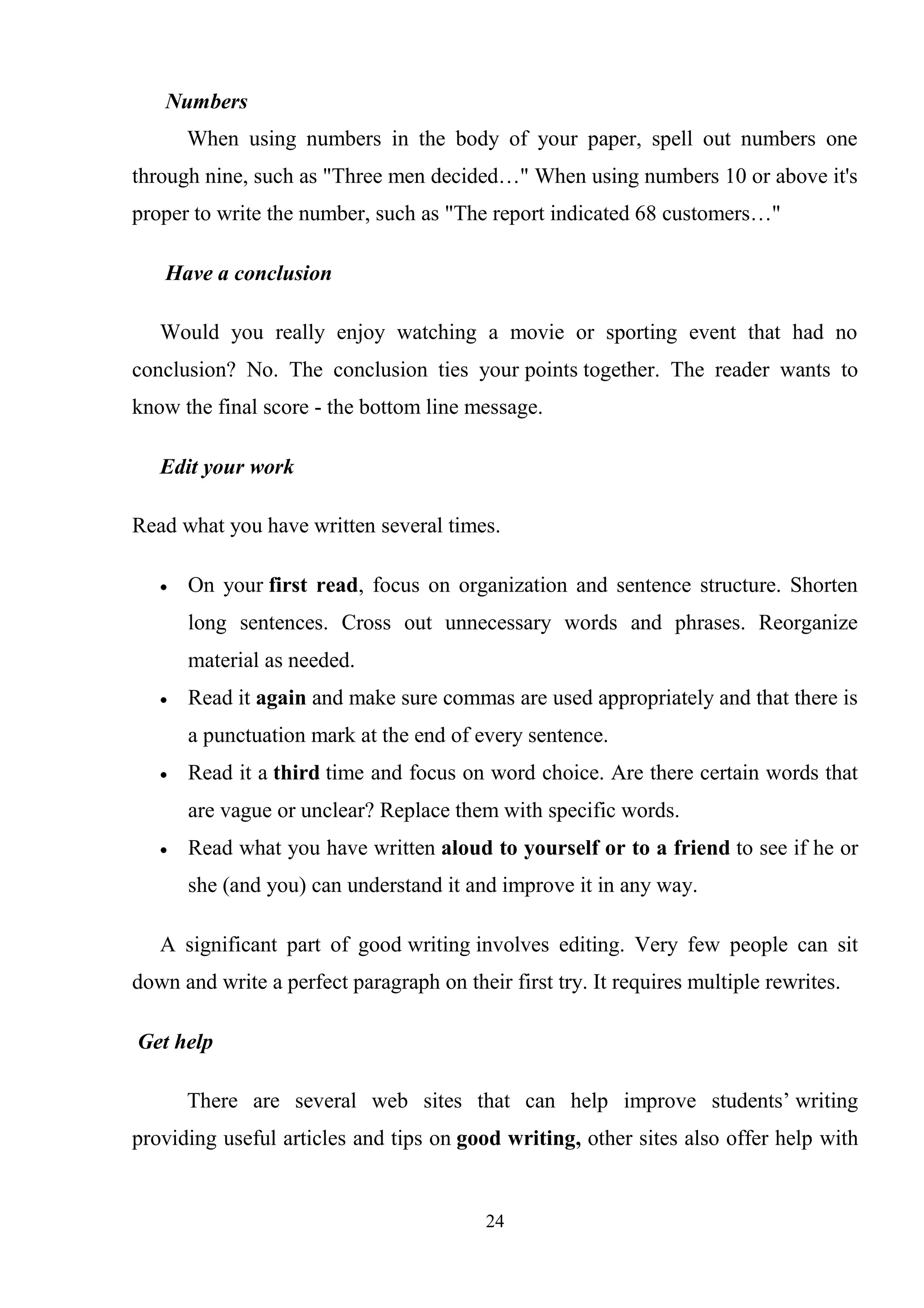 24
Numbers
When using numbers in the body of your paper, spell out numbers one
through nine, such as "Three men decided…" When using numbers 10 or above it's
proper to write the number, such as "The report indicated 68 customers…"
Have a conclusion
Would you really enjoy watching a movie or sporting event that had no
conclusion? No. The conclusion ties your points together. The reader wants to
know the final score - the bottom line message.
Edit your work
Read what you have written several times.
On your first read, focus on organization and sentence structure. Shorten
long sentences. Cross out unnecessary words and phrases. Reorganize
material as needed.
Read it again and make sure commas are used appropriately and that there is
a punctuation mark at the end of every sentence.
Read it a third time and focus on word choice. Are there certain words that
are vague or unclear? Replace them with specific words.
Read what you have written aloud to yourself or to a friend to see if he or
she (and you) can understand it and improve it in any way.
A significant part of good writing involves editing. Very few people can sit
down and write a perfect paragraph on their first try. It requires multiple rewrites.
Get help
There are several web sites that can help improve students‘ writing
providing useful articles and tips on good writing, other sites also offer help with
 
