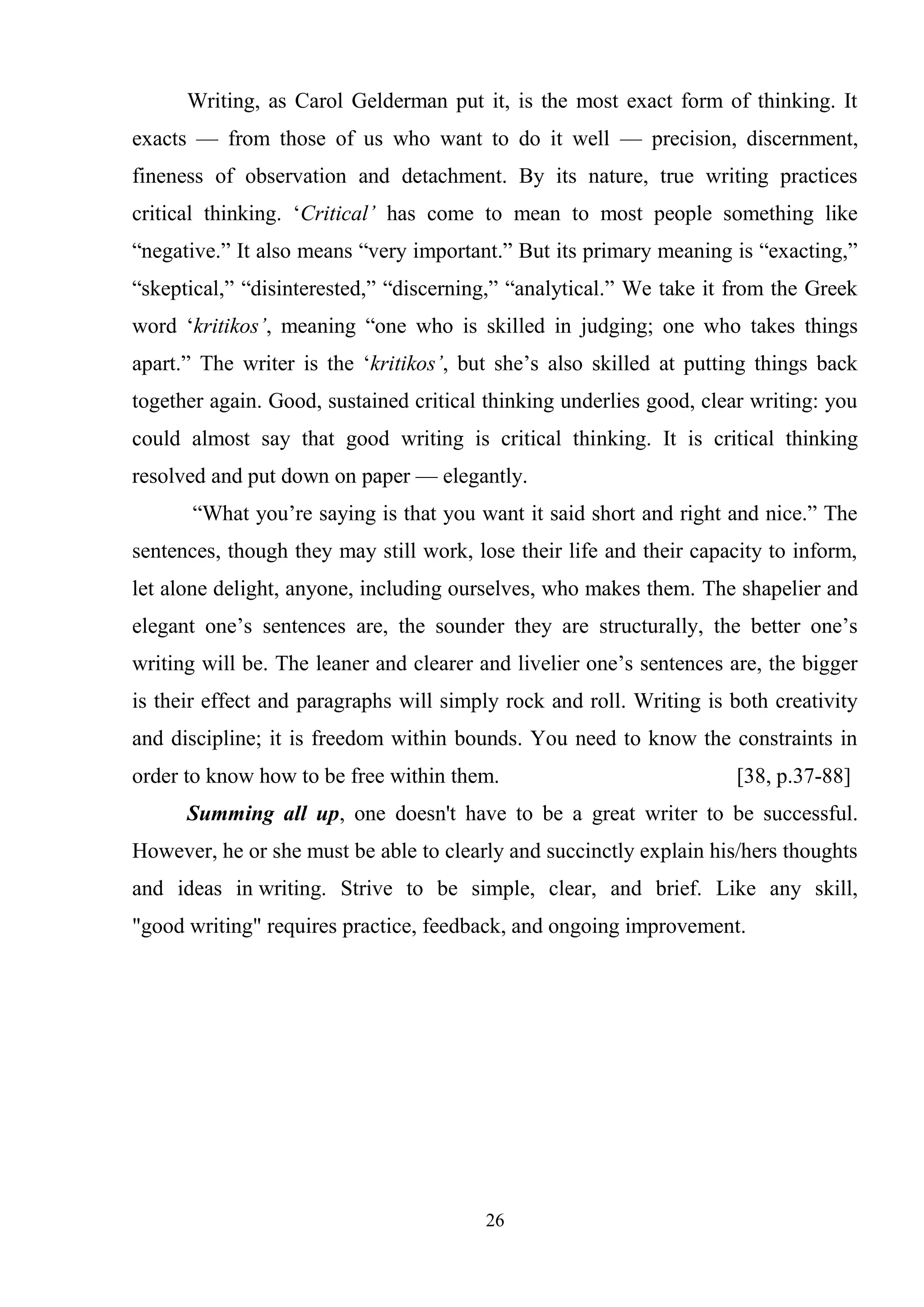 26
Writing, as Carol Gelderman put it, is the most exact form of thinking. It
exacts — from those of us who want to do it well — precision, discernment,
fineness of observation and detachment. By its nature, true writing practices
critical thinking. ‗Critical’ has come to mean to most people something like
―negative.‖ It also means ―very important.‖ But its primary meaning is ―exacting,‖
―skeptical,‖ ―disinterested,‖ ―discerning,‖ ―analytical.‖ We take it from the Greek
word ‗kritikos’, meaning ―one who is skilled in judging; one who takes things
apart.‖ The writer is the ‗kritikos’, but she‘s also skilled at putting things back
together again. Good, sustained critical thinking underlies good, clear writing: you
could almost say that good writing is critical thinking. It is critical thinking
resolved and put down on paper — elegantly.
―What you‘re saying is that you want it said short and right and nice.‖ The
sentences, though they may still work, lose their life and their capacity to inform,
let alone delight, anyone, including ourselves, who makes them. The shapelier and
elegant one‘s sentences are, the sounder they are structurally, the better one‘s
writing will be. The leaner and clearer and livelier one‘s sentences are, the bigger
is their effect and paragraphs will simply rock and roll. Writing is both creativity
and discipline; it is freedom within bounds. You need to know the constraints in
order to know how to be free within them. [38, p.37-88]
Summing all up, one doesn't have to be a great writer to be successful.
However, he or she must be able to clearly and succinctly explain his/hers thoughts
and ideas in writing. Strive to be simple, clear, and brief. Like any skill,
"good writing" requires practice, feedback, and ongoing improvement.
 