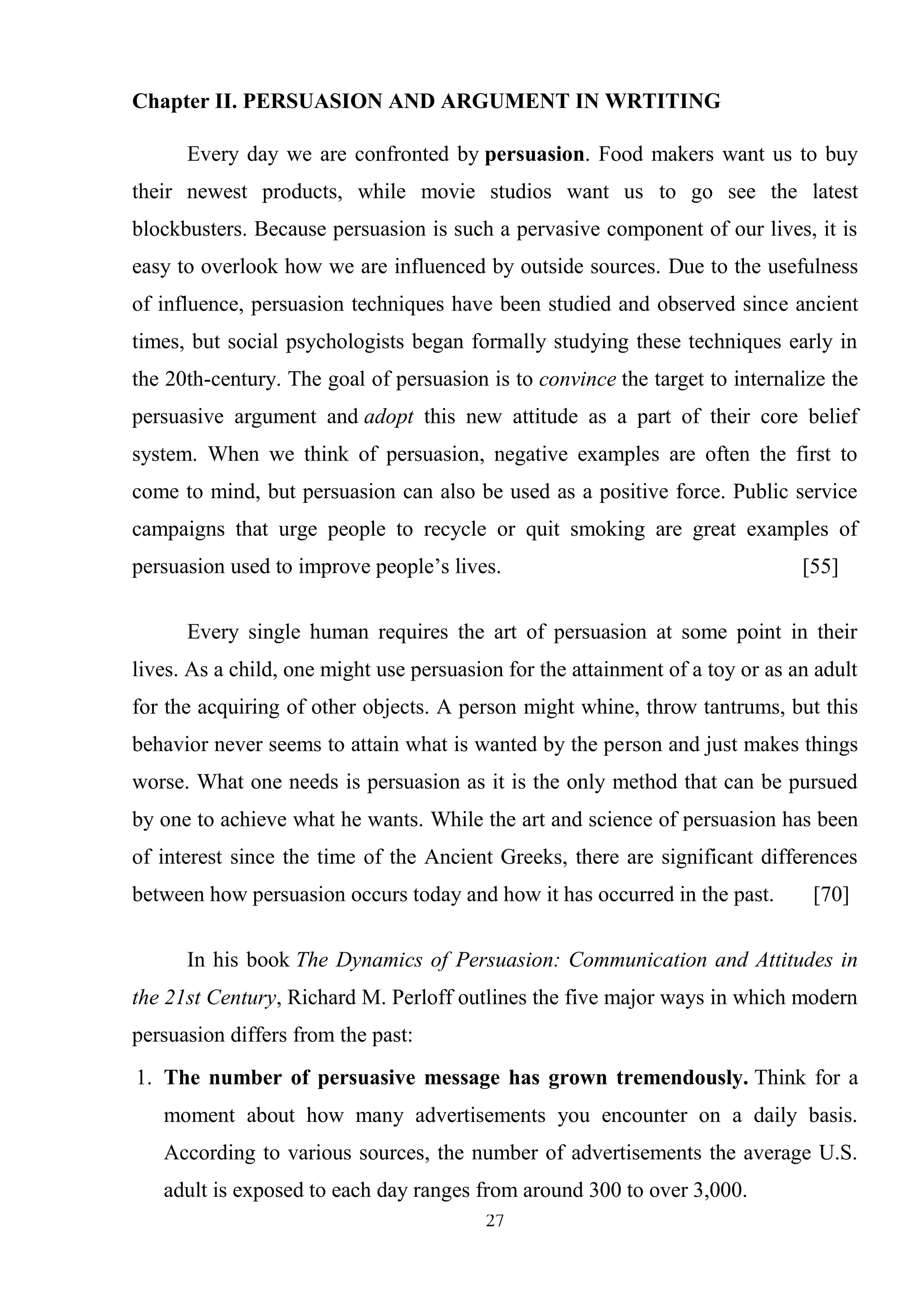 27
Chapter II. PERSUASION AND ARGUMENT IN WRTITING
Every day we are confronted by persuasion. Food makers want us to buy
their newest products, while movie studios want us to go see the latest
blockbusters. Because persuasion is such a pervasive component of our lives, it is
easy to overlook how we are influenced by outside sources. Due to the usefulness
of influence, persuasion techniques have been studied and observed since ancient
times, but social psychologists began formally studying these techniques early in
the 20th-century. The goal of persuasion is to convince the target to internalize the
persuasive argument and adopt this new attitude as a part of their core belief
system. When we think of persuasion, negative examples are often the first to
come to mind, but persuasion can also be used as a positive force. Public service
campaigns that urge people to recycle or quit smoking are great examples of
persuasion used to improve people‘s lives. [55]
Every single human requires the art of persuasion at some point in their
lives. As a child, one might use persuasion for the attainment of a toy or as an adult
for the acquiring of other objects. A person might whine, throw tantrums, but this
behavior never seems to attain what is wanted by the person and just makes things
worse. What one needs is persuasion as it is the only method that can be pursued
by one to achieve what he wants. While the art and science of persuasion has been
of interest since the time of the Ancient Greeks, there are significant differences
between how persuasion occurs today and how it has occurred in the past. [70]
In his book The Dynamics of Persuasion: Communication and Attitudes in
the 21st Century, Richard M. Perloff outlines the five major ways in which modern
persuasion differs from the past:
1. The number of persuasive message has grown tremendously. Think for a
moment about how many advertisements you encounter on a daily basis.
According to various sources, the number of advertisements the average U.S.
adult is exposed to each day ranges from around 300 to over 3,000.
 