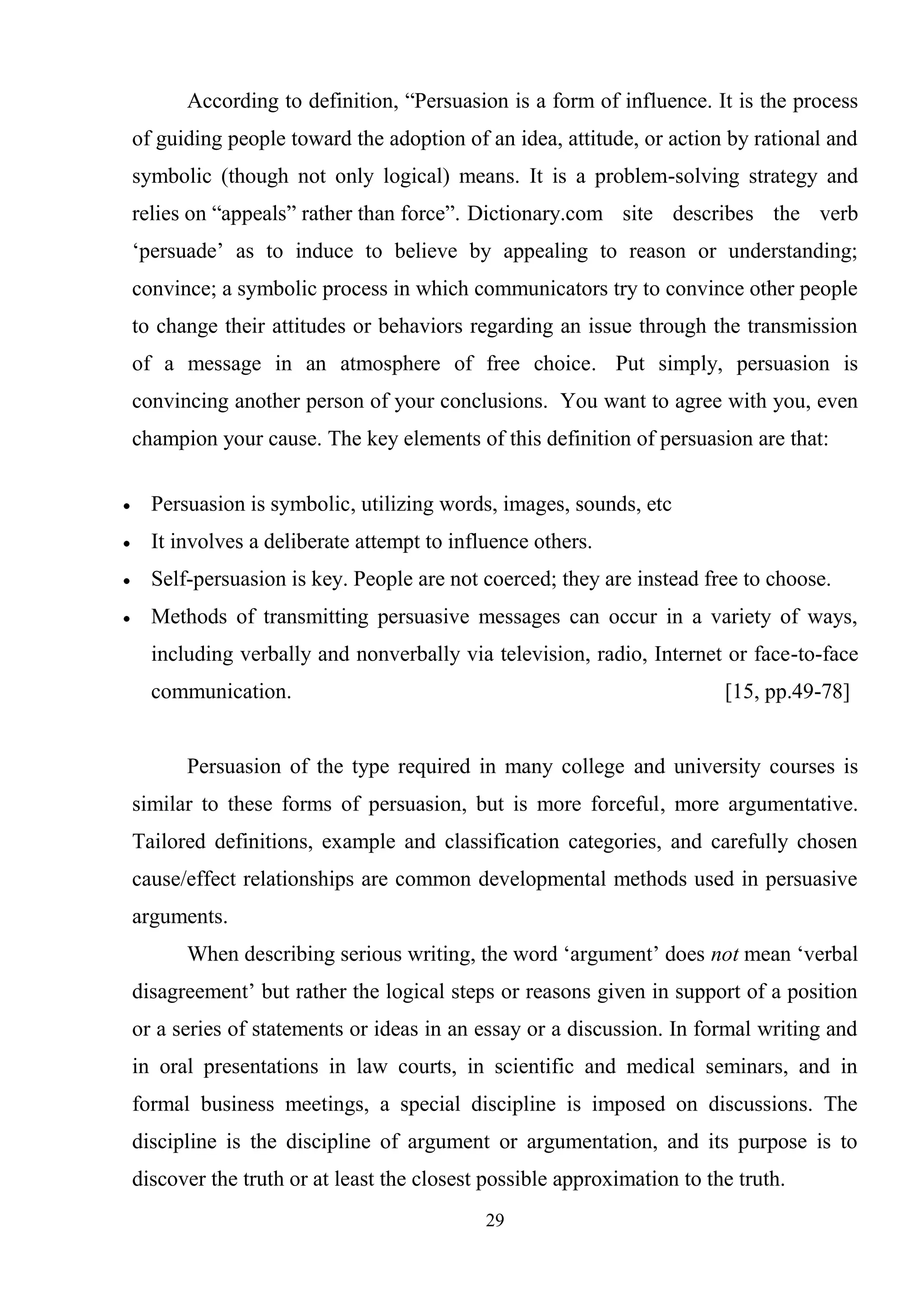 29
According to definition, ―Persuasion is a form of influence. It is the process
of guiding people toward the adoption of an idea, attitude, or action by rational and
symbolic (though not only logical) means. It is a problem-solving strategy and
relies on ―appeals‖ rather than force‖. Dictionary.com site describes the verb
‗persuade‘ as to induce to believe by appealing to reason or understanding;
convince; a symbolic process in which communicators try to convince other people
to change their attitudes or behaviors regarding an issue through the transmission
of a message in an atmosphere of free choice. Put simply, persuasion is
convincing another person of your conclusions. You want to agree with you, even
champion your cause. The key elements of this definition of persuasion are that:
Persuasion is symbolic, utilizing words, images, sounds, etc
It involves a deliberate attempt to influence others.
Self-persuasion is key. People are not coerced; they are instead free to choose.
Methods of transmitting persuasive messages can occur in a variety of ways,
including verbally and nonverbally via television, radio, Internet or face-to-face
communication. [15, pp.49-78]
Persuasion of the type required in many college and university courses is
similar to these forms of persuasion, but is more forceful, more argumentative.
Tailored definitions, example and classification categories, and carefully chosen
cause/effect relationships are common developmental methods used in persuasive
arguments.
When describing serious writing, the word ‗argument‘ does not mean ‗verbal
disagreement‘ but rather the logical steps or reasons given in support of a position
or a series of statements or ideas in an essay or a discussion. In formal writing and
in oral presentations in law courts, in scientific and medical seminars, and in
formal business meetings, a special discipline is imposed on discussions. The
discipline is the discipline of argument or argumentation, and its purpose is to
discover the truth or at least the closest possible approximation to the truth.
 