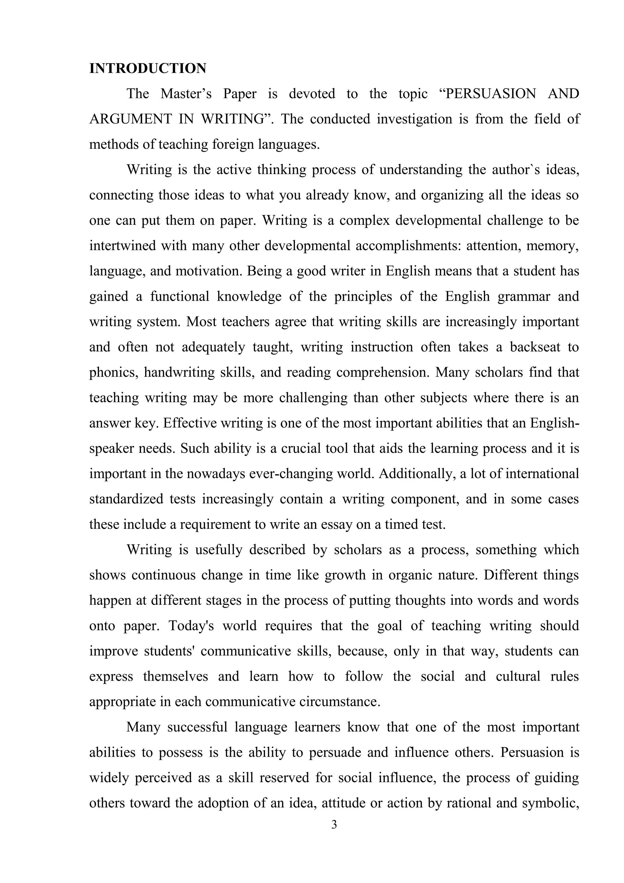 3
INTRODUCTION
The Master‘s Paper is devoted to the topic ―PERSUASION AND
ARGUMENT IN WRITING‖. The conducted investigation is from the field of
methods of teaching foreign languages.
Writing is the active thinking process of understanding the author`s ideas,
connecting those ideas to what you already know, and organizing all the ideas so
one can put them on paper. Writing is a complex developmental challenge to be
intertwined with many other developmental accomplishments: attention, memory,
language, and motivation. Being a good writer in English means that a student has
gained a functional knowledge of the principles of the English grammar and
writing system. Most teachers agree that writing skills are increasingly important
and often not adequately taught, writing instruction often takes a backseat to
phonics, handwriting skills, and reading comprehension. Many scholars find that
teaching writing may be more challenging than other subjects where there is an
answer key. Effective writing is one of the most important abilities that an English-
speaker needs. Such ability is a crucial tool that aids the learning process and it is
important in the nowadays ever-changing world. Additionally, a lot of international
standardized tests increasingly contain a writing component, and in some cases
these include a requirement to write an essay on a timed test.
Writing is usefully described by scholars as a process, something which
shows continuous change in time like growth in organic nature. Different things
happen at different stages in the process of putting thoughts into words and words
onto paper. Today's world requires that the goal of teaching writing should
improve students' communicative skills, because, only in that way, students can
express themselves and learn how to follow the social and cultural rules
appropriate in each communicative circumstance.
Many successful language learners know that one of the most important
abilities to possess is the ability to persuade and influence others. Persuasion is
widely perceived as a skill reserved for social influence, the process of guiding
others toward the adoption of an idea, attitude or action by rational and symbolic,
 