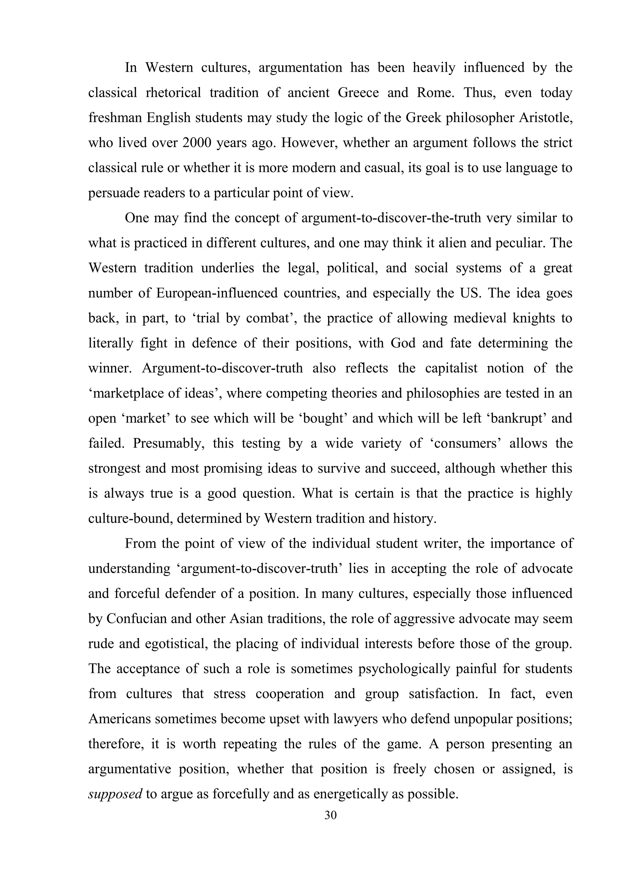 30
In Western cultures, argumentation has been heavily influenced by the
classical rhetorical tradition of ancient Greece and Rome. Thus, even today
freshman English students may study the logic of the Greek philosopher Aristotle,
who lived over 2000 years ago. However, whether an argument follows the strict
classical rule or whether it is more modern and casual, its goal is to use language to
persuade readers to a particular point of view.
One may find the concept of argument-to-discover-the-truth very similar to
what is practiced in different cultures, and one may think it alien and peculiar. The
Western tradition underlies the legal, political, and social systems of a great
number of European-influenced countries, and especially the US. The idea goes
back, in part, to ‗trial by combat‘, the practice of allowing medieval knights to
literally fight in defence of their positions, with God and fate determining the
winner. Argument-to-discover-truth also reflects the capitalist notion of the
‗marketplace of ideas‘, where competing theories and philosophies are tested in an
open ‗market‘ to see which will be ‗bought‘ and which will be left ‗bankrupt‘ and
failed. Presumably, this testing by a wide variety of ‗consumers‘ allows the
strongest and most promising ideas to survive and succeed, although whether this
is always true is a good question. What is certain is that the practice is highly
culture-bound, determined by Western tradition and history.
From the point of view of the individual student writer, the importance of
understanding ‗argument-to-discover-truth‘ lies in accepting the role of advocate
and forceful defender of a position. In many cultures, especially those influenced
by Confucian and other Asian traditions, the role of aggressive advocate may seem
rude and egotistical, the placing of individual interests before those of the group.
The acceptance of such a role is sometimes psychologically painful for students
from cultures that stress cooperation and group satisfaction. In fact, even
Americans sometimes become upset with lawyers who defend unpopular positions;
therefore, it is worth repeating the rules of the game. A person presenting an
argumentative position, whether that position is freely chosen or assigned, is
supposed to argue as forcefully and as energetically as possible.
 