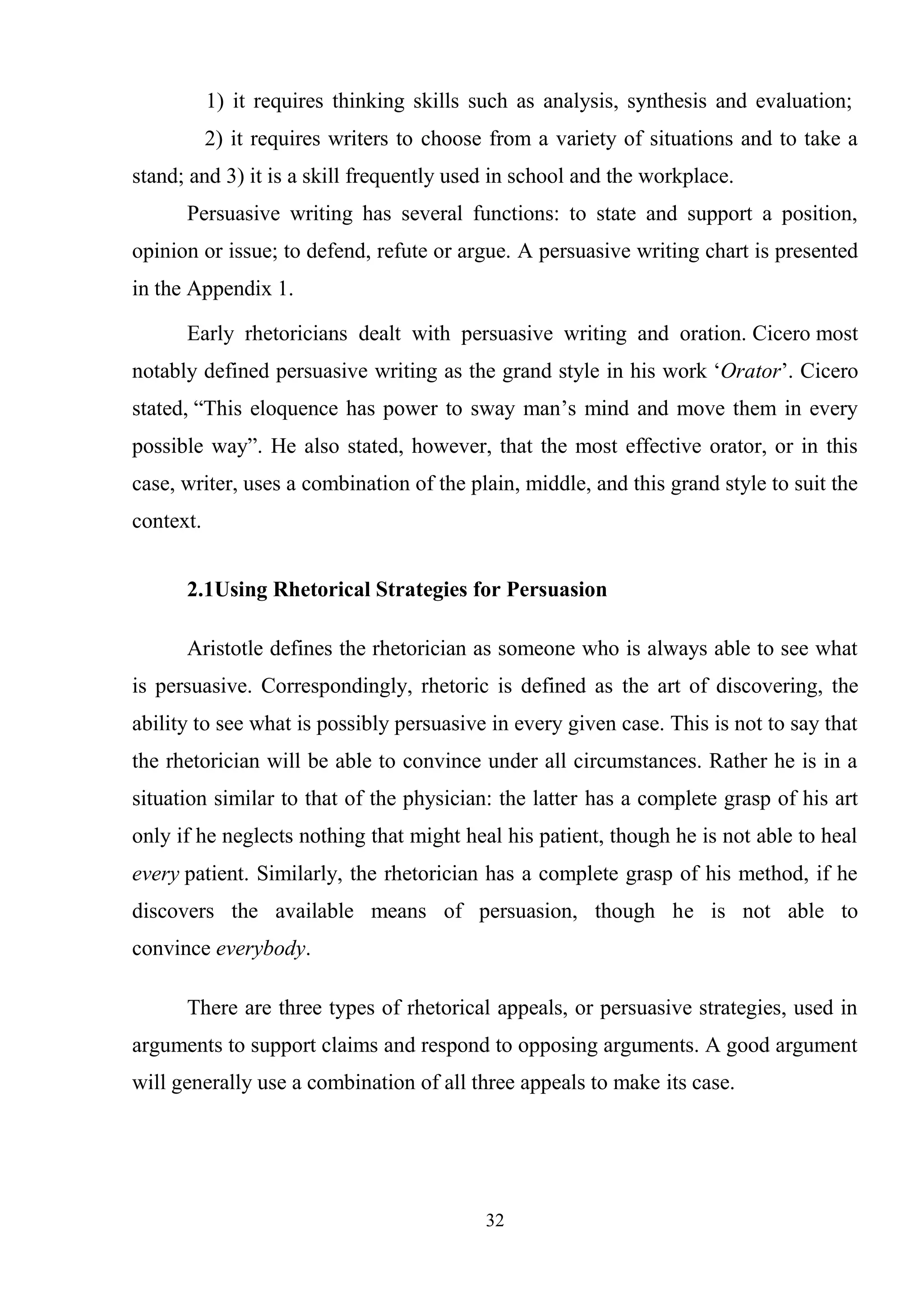 32
1) it requires thinking skills such as analysis, synthesis and evaluation;
2) it requires writers to choose from a variety of situations and to take a
stand; and 3) it is a skill frequently used in school and the workplace.
Persuasive writing has several functions: to state and support a position,
opinion or issue; to defend, refute or argue. A persuasive writing chart is presented
in the Appendix 1.
Early rhetoricians dealt with persuasive writing and oration. Cicero most
notably defined persuasive writing as the grand style in his work ‗Orator‘. Cicero
stated, ―This eloquence has power to sway man‘s mind and move them in every
possible way‖. He also stated, however, that the most effective orator, or in this
case, writer, uses a combination of the plain, middle, and this grand style to suit the
context.
2.1Using Rhetorical Strategies for Persuasion
Aristotle defines the rhetorician as someone who is always able to see what
is persuasive. Correspondingly, rhetoric is defined as the art of discovering, the
ability to see what is possibly persuasive in every given case. This is not to say that
the rhetorician will be able to convince under all circumstances. Rather he is in a
situation similar to that of the physician: the latter has a complete grasp of his art
only if he neglects nothing that might heal his patient, though he is not able to heal
every patient. Similarly, the rhetorician has a complete grasp of his method, if he
discovers the available means of persuasion, though he is not able to
convince everybody.
There are three types of rhetorical appeals, or persuasive strategies, used in
arguments to support claims and respond to opposing arguments. A good argument
will generally use a combination of all three appeals to make its case.
 