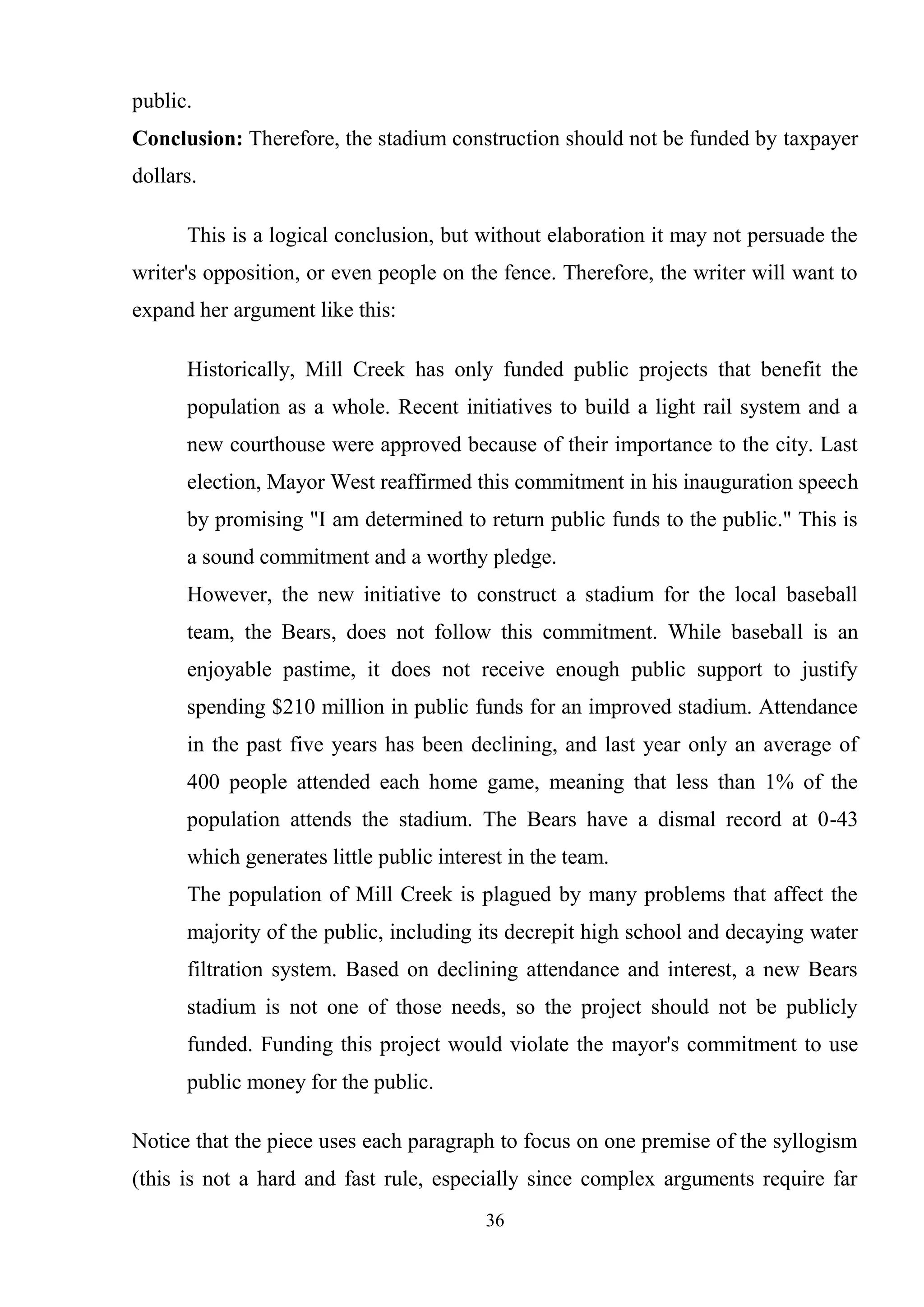 36
public.
Conclusion: Therefore, the stadium construction should not be funded by taxpayer
dollars.
This is a logical conclusion, but without elaboration it may not persuade the
writer's opposition, or even people on the fence. Therefore, the writer will want to
expand her argument like this:
Historically, Mill Creek has only funded public projects that benefit the
population as a whole. Recent initiatives to build a light rail system and a
new courthouse were approved because of their importance to the city. Last
election, Mayor West reaffirmed this commitment in his inauguration speech
by promising "I am determined to return public funds to the public." This is
a sound commitment and a worthy pledge.
However, the new initiative to construct a stadium for the local baseball
team, the Bears, does not follow this commitment. While baseball is an
enjoyable pastime, it does not receive enough public support to justify
spending $210 million in public funds for an improved stadium. Attendance
in the past five years has been declining, and last year only an average of
400 people attended each home game, meaning that less than 1% of the
population attends the stadium. The Bears have a dismal record at 0-43
which generates little public interest in the team.
The population of Mill Creek is plagued by many problems that affect the
majority of the public, including its decrepit high school and decaying water
filtration system. Based on declining attendance and interest, a new Bears
stadium is not one of those needs, so the project should not be publicly
funded. Funding this project would violate the mayor's commitment to use
public money for the public.
Notice that the piece uses each paragraph to focus on one premise of the syllogism
(this is not a hard and fast rule, especially since complex arguments require far
 